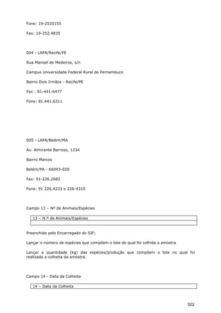 Fone: 19-2520155
Fax: 19-252.4835
004 - LAPA/Recife/PE
Rua Manoel de Medeiros, s/n
Campus Universidade Federal Rural de Pernambuco
Bairro Dois Irmãos - Recife/PE
Fax : 81-441-6477
Fone: 81.441.6311
005 - LAPA/Belém/MA
Av. Almirante Barroso, 1234
Bairro Marcos
Belém/PA - 66093-020
Fax: 91-226.2682
Fone: 91 226.4233 e 226-4310
Campo 13 – Nº de Animais/Espécies
13 – N.º de Animais/Espécies
Preenchido pelo Encarregado do SIF;
Lançar o número de espécies que compõem o lote do qual foi colhida a amostra
Lançar a quantidade (kg) das espécies/produção que compõem o lote no qual foi
realizada a colheita da amostra.
Campo 14 - Data da Colheita
14 – Data da Colheita
322
 