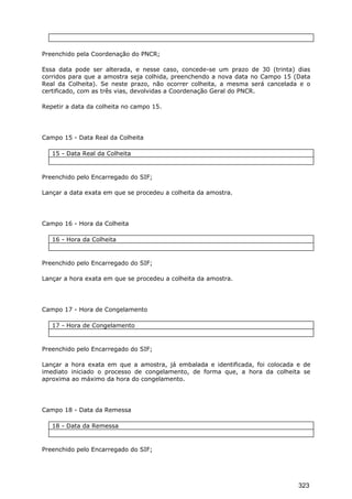 Preenchido pela Coordenação do PNCR;
Essa data pode ser alterada, e nesse caso, concede-se um prazo de 30 (trinta) dias
corridos para que a amostra seja colhida, preenchendo a nova data no Campo 15 (Data
Real da Colheita). Se neste prazo, não ocorrer colheita, a mesma será cancelada e o
certificado, com as três vias, devolvidas a Coordenação Geral do PNCR.
Repetir a data da colheita no campo 15.
Campo 15 - Data Real da Colheita
15 - Data Real da Colheita
Preenchido pelo Encarregado do SIF;
Lançar a data exata em que se procedeu a colheita da amostra.
Campo 16 - Hora da Colheita
16 - Hora da Colheita
Preenchido pelo Encarregado do SIF;
Lançar a hora exata em que se procedeu a colheita da amostra.
Campo 17 - Hora de Congelamento
17 - Hora de Congelamento
Preenchido pelo Encarregado do SIF;
Lançar a hora exata em que a amostra, já embalada e identificada, foi colocada e de
imediato iniciado o processo de congelamento, de forma que, a hora da colheita se
aproxima ao máximo da hora do congelamento.
Campo 18 - Data da Remessa
18 - Data da Remessa
Preenchido pelo Encarregado do SIF;
323
 