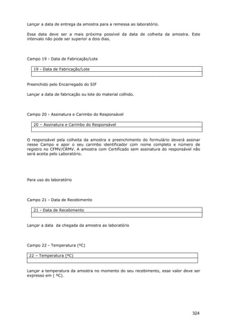 Lançar a data de entrega da amostra para a remessa ao laboratório.
Essa data deve ser a mais próxima possível da data de colheita da amostra. Este
intervalo não pode ser superior a dois dias.
Campo 19 - Data de Fabricação/Lote
19 - Data de Fabricação/Lote
Preenchido pelo Encarregado do SIF
Lançar a data de fabricação ou lote do material colhido.
Campo 20 - Assinatura e Carimbo do Responsável
20 – Assinatura e Carimbo do Responsável
O responsável pela colheita da amostra e preenchimento do formulário deverá assinar
nesse Campo e apor o seu carimbo identificador com nome completo e número de
registro no CFMV/CRMV. A amostra com Certificado sem assinatura do responsável não
será aceita pelo Laboratório.
Para uso do laboratório
Campo 21 - Data de Recebimento
21 - Data de Recebimento
Lançar a data da chegada da amostra ao laboratório
Campo 22 - Temperatura (ºC)
22 – Temperatura (ºC)
Lançar a temperatura da amostra no momento do seu recebimento, esse valor deve ser
expresso em ( ºC).
324
 