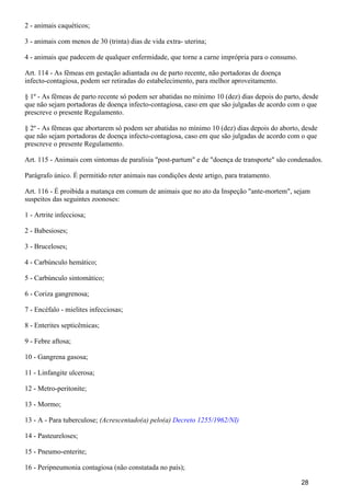 2 - animais caquéticos;
3 - animais com menos de 30 (trinta) dias de vida extra- uterina;
4 - animais que padecem de qualquer enfermidade, que torne a carne imprópria para o consumo.
Art. 114 - As fêmeas em gestação adiantada ou de parto recente, não portadoras de doença
infecto-contagiosa, podem ser retiradas do estabelecimento, para melhor aproveitamento.
§ 1º - As fêmeas de parto recente só podem ser abatidas no mínimo 10 (dez) dias depois do parto, desde
que não sejam portadoras de doença infecto-contagiosa, caso em que são julgadas de acordo com o que
prescreve o presente Regulamento.
§ 2º - As fêmeas que abortarem só podem ser abatidas no mínimo 10 (dez) dias depois do aborto, desde
que não sejam portadoras de doença infecto-contagiosa, caso em que são julgadas de acordo com o que
prescreve o presente Regulamento.
Art. 115 - Animais com sintomas de paralisia "post-partum" e de "doença de transporte" são condenados.
Parágrafo único. É permitido reter animais nas condições deste artigo, para tratamento.
Art. 116 - É proibida a matança em comum de animais que no ato da Inspeção "ante-mortem", sejam
suspeitos das seguintes zoonoses:
1 - Artrite infecciosa;
2 - Babesioses;
3 - Bruceloses;
4 - Carbúnculo hemático;
5 - Carbúnculo sintomático;
6 - Coriza gangrenosa;
7 - Encéfalo - mielites infecciosas;
8 - Enterites septicêmicas;
9 - Febre aftosa;
10 - Gangrena gasosa;
11 - Linfangite ulcerosa;
12 - Metro-peritonite;
13 - Mormo;
13 - A - Para tuberculose; (Acrescentado(a) pelo(a) Decreto 1255/1962/NI)
14 - Pasteureloses;
15 - Pneumo-enterite;
16 - Peripneumonia contagiosa (não constatada no país);
28
 