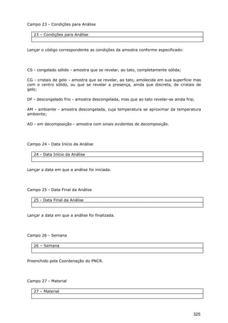 Campo 23 - Condições para Análise
23 – Condições para Análise
Lançar o código correspondente as condições da amostra conforme especificado:
CS - congelado sólido - amostra que se revelar, ao tato, completamente sólida;
CG - cristais de gelo - amostra que se revelar, ao tato, amolecida em sua superfície mas
com o centro sólido, ou que se revelar a presença, ainda que discreta, de cristais de
gelo;
DF - descongelado frio - amostra descongelada, mas que ao tato revelar-se ainda fria;
AM - ambiente - amostra descongelada, cuja temperatura se aproximar da temperatura
ambiente;
AD - em decomposição - amostra com sinais evidentes de decomposição.
Campo 24 - Data Início da Análise
24 - Data Início da Análise
Lançar a data em que a análise foi iniciada.
Campo 25 - Data Final da Análise
25 - Data Final da Análise
Lançar a data em que a análise foi finalizada.
Campo 26 - Semana
26 – Semana
Preenchido pela Coordenação do PNCR.
Campo 27 - Material
27 – Material
325
 