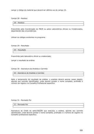 Lançar o código do material que deverá ser idêntico ao do campo 10.
Campo 28 - Resíduo
28 – Resíduo
Preenchido pela Coordenação do PNCR ou pelos Laboratórios oficiais ou Credenciados,
dependendo das circunstâncias.
Utilizar os códigos existentes no programa.
Campo 29 - Resultado
29 – Resultado
Preenchido pelo laboratório oficial ou credenciado;
Lançar o resultado da análise.
Campo 30 - Assinatura do Analista e Carimbo
30 - Assinatura do Analista e Carimbo
Após o lançamento do resultado da análise, o analista deverá assinar nesse espaço,
apondo seu carimbo identificador, onde deverá constar o nome completo, profissão e
número de registro no Conselho Profissional específico.
Campo 31 - Revisado Por
31 - Revisado Por
Assinatura do Chefe do setor/SEÇÃO que executou a análise, apondo seu carimbo
identificador, onde deverá constar o nome completo, profissão e o número de registro no
Conselho profissional específico.
326
 