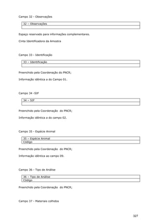 Campo 32 - Observações
32 – Observações
Espaço reservado para informações complementares.
Cinta Identificadora da Amostra
Campo 33 - Identificação
33 – Identificação
Preenchido pela Coordenação do PNCR;
Informação idêntica a do Campo 01.
Campo 34 -SIF
34 – SIF
Preenchido pela Coordenação do PNCR;
Informação idêntica a do campo 02.
Campo 35 - Espécie Animal
35 – Espécie Animal
Código
Preenchido pela Coordenação do PNCR;
Informação idêntica ao campo 09.
Campo 36 - Tipo de Análise
36 – Tipo de Análise
Código
Preenchido pela Coordenação do PNCR;
Campo 37 - Materiais colhidos
327
 
