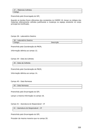 37 – Materiais Colhidos
Código
Preenchido pelo Encarregado do SIF;
Quando os tecidos forem diferentes dos constantes no CAMPO 10, lançar os códigos dos
materiais efetivamente colhidos justificando a mudança no espaço existente no corpo
principal do Certificado.
Campo 38 - Laboratório Destino
38 - Laboratório Destino
Código: Descrição
Preenchido pela Coordenação do PNCR;
Informação idêntica ao campo 12.
Campo 39 - Data da Colheita
39 - Data da Colheita
Preenchido pela Coordenação do PNCR;
Informação idêntica ao campo 14.
Campo 40 - Data Remessa
40 - Data Remessa
Preenchido pelo Encarregado do SIF;
Lançar a mesma informação no campo 18.
Campo 41 - Assinatura do Responsável - IF
41 - Assinatura do Responsável – IF
Preenchido pelo Encarregado do SIF;
Proceder da mesma maneira que no campo 20.
328
 