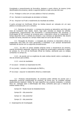 Completado o preenchimento do formulário, destacar a parte inferior do mesmo (cinta
identificadora da amostra), dando o seguinte destino a cada uma das três vias:
1ª via - Proteger a cinta com um saco plástico e fixá-la à amostra;
2ª via - Remeter à coordenação da atividade no Estado;
3ª via - Arquivar na IF até o recebimento do resultado da análise.
A parte principal do Certificado Oficial da Análise deverá ser colocada em um saco
plástico e enviada junto com a amostra.
1.4 - Remessa da Amostra - a remessa da amostra ao laboratório será feita pelo
meio de transporte mais rápido. Assim, logo após vencidas as etapas de colheita,
congelamento, preenchimento dos formulários e acondicionamento das amostras, o
Encarregado do SIF remeterá as amostras para o laboratório oficial ou credenciado. O
tempo decorrido entre a colheita da amostra e sua remessa ao laboratório não deverá
exceder 60 horas, situando-se o tempo médio ideal em torno das 48 horas.
1.5 - Recepção da Amostra - a recepção das amostras no laboratório oficial ou
credenciado será feita em local apropriado à finalidade e por pessoal devidamente
habilitado de acordo com os seguintes procedimentos:
1.5.1 - ao abrir as caixas isoladas próprias tomar a temperatura da amostra,
usando termômetro adequado, observar seu estado de conservação e preencher a seguir
os campos 21, 22 e 23 do Certificado Oficial de Análise, atentando para os códigos
constantes no campo 23;
1.5.2 - de acordo com as exigências de cada resíduo decidir sobre a aceitação ou
não da amostra para análise.
1.5.3 - envio de resultados:
1ª via (azul) - remeter ao responsável do SIF;
2ª via (verde) - remeter a Coordenação do PNCR e,
3ª via (rosa) - arquivar no laboratório oficial ou credenciado
1.6 - Produtos Industrializados: As amostras serão colhidas de acordo com a
designação comercial (classificação do produto), de forma que, as unidades colhidas
aleatoriamente totalizem 1000g. No caso específico dos produtos enlatados, a colheita
deve ser realizada após a esterilização das latas, suficiente para que o material de
análise totalize 500 g.
Campo 03 - Razão Social do Estabelecimento
Campo 05 - não preencher
Campo 12 - não preencher
Campo 15 - não preencher
2 - Subprograma de Investigação
329
 