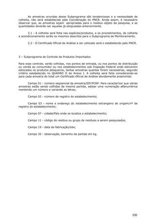As amostras oriundas desse Subprograma são tendenciosas e a necessidade de
colheita, não será estabelecida pela Coordenação do PNCR. Ainda assim, é necessário
observar que, as amostras sejam apropriadas para o resíduo objeto da pesquisa, e as
quantidades deverão ser aquelas já estipuladas anteriormente.
2.1 - A colheita será feita nas espécies/produtos, e os procedimentos, de colheita
e acondicionamento serão os mesmos descritos para o Subprograma de Monitoramento.
2.2 - O Certificado Oficial de Análise a ser utilizado será o estabelecido pelo PNCR.
3 – Subprograma de Controle de Produtos Importados
Para esse controle, serão colhidas, nos pontos de entrada, ou nos pontos de distribuição
ou venda ao consumidor ou nos estabelecimentos sob Inspeção Federal onde estiverem
estocados os produtos pesqueiros, tantas amostras quantas forem necessárias, segundo
critério estabelecido no QUADRO II do Anexo I. A colheita será feita considerando-se
para cada amostra do total um Certificado Oficial de Análise devidamente preenchido.
Campo 01 - número seqüencial da amostra/SIF/PCRP. Para caracterizar que várias
amostras estão sendo colhidas da mesma partida, adotar uma numeração alfanumérica
mantendo um número e variando as letras;
Campo 02 - número de registro do estabelecimento;
Campo 03 - nome e endereço do estabelecimento estrangeiro de origem/nº de
registro do estabelecimento;
Campo 07 - cidade/País onde se localiza o estabelecimento;
Campo 11 - código do resíduo ou grupo de resíduos a serem pesquisados;
Campo 19 - data de fabricação/lote;
Campo 32 - observação, tamanho da partida em kg.
330
 
