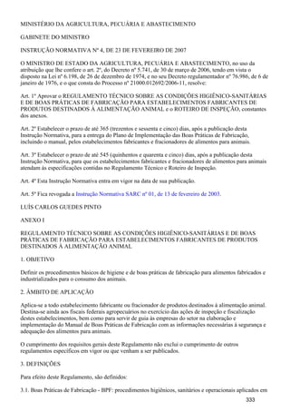 MINISTÉRIO DA AGRICULTURA, PECUÁRIA E ABASTECIMENTO
GABINETE DO MINISTRO
INSTRUÇÃO NORMATIVA Nº 4, DE 23 DE FEVEREIRO DE 2007
O MINISTRO DE ESTADO DA AGRICULTURA, PECUÁRIA E ABASTECIMENTO, no uso da
atribuição que lhe confere o art. 2º, do Decreto nº 5.741, de 30 de março de 2006, tendo em vista o
disposto na Lei nº 6.198, de 26 de dezembro de 1974, e no seu Decreto regulamentador nº 76.986, de 6 de
janeiro de 1976, e o que consta do Processo nº 21000.012692/2006-11, resolve:
Art. 1º Aprovar o REGULAMENTO TÉCNICO SOBRE AS CONDIÇÕES HIGIÊNICO-SANITÁRIAS
E DE BOAS PRÁTICAS DE FABRICAÇÃO PARA ESTABELECIMENTOS FABRICANTES DE
PRODUTOS DESTINADOS À ALIMENTAÇÃO ANIMAL e o ROTEIRO DE INSPEÇÃO, constantes
dos anexos.
Art. 2º Estabelecer o prazo de até 365 (trezentos e sessenta e cinco) dias, após a publicação desta
Instrução Normativa, para a entrega do Plano de Implementação das Boas Práticas de Fabricação,
incluindo o manual, pelos estabelecimentos fabricantes e fracionadores de alimentos para animais.
Art. 3º Estabelecer o prazo de até 545 (quinhentos e quarenta e cinco) dias, após a publicação desta
Instrução Normativa, para que os estabelecimentos fabricantes e fracionadores de alimentos para animais
atendam às especificações contidas no Regulamento Técnico e Roteiro de Inspeção.
Art. 4º Esta Instrução Normativa entra em vigor na data de sua publicação.
Art. 5º Fica revogada a .Instrução Normativa SARC nº 01, de 13 de fevereiro de 2003
LUÍS CARLOS GUEDES PINTO
ANEXO I
REGULAMENTO TÉCNICO SOBRE AS CONDIÇÕES HIGIÊNICO-SANITÁRIAS E DE BOAS
PRÁTICAS DE FABRICAÇÃO PARA ESTABELECIMENTOS FABRICANTES DE PRODUTOS
DESTINADOS À ALIMENTAÇÃO ANIMAL
1. OBJETIVO
Definir os procedimentos básicos de higiene e de boas práticas de fabricação para alimentos fabricados e
industrializados para o consumo dos animais.
2. ÂMBITO DE APLICAÇÃO
Aplica-se a todo estabelecimento fabricante ou fracionador de produtos destinados à alimentação animal.
Destina-se ainda aos fiscais federais agropecuários no exercício das ações de inspeção e fiscalização
destes estabelecimentos, bem como para servir de guia às empresas do setor na elaboração e
implementação do Manual de Boas Práticas de Fabricação com as informações necessárias à segurança e
adequação dos alimentos para animais.
O cumprimento dos requisitos gerais deste Regulamento não exclui o cumprimento de outros
regulamentos específicos em vigor ou que venham a ser publicados.
3. DEFINIÇÕES
Para efeito deste Regulamento, são definidos:
3.1. Boas Práticas de Fabricação - BPF: procedimentos higiênicos, sanitários e operacionais aplicados em
333
 