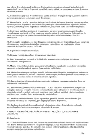 todo o fluxo de produção, desde a obtenção dos ingredientes e matérias-primas até a distribuição do
produto final, com o objetivo de garantir a qualidade, conformidade e segurança dos produtos destinados
à alimentação animal.
3.2. Contaminação: presença de substâncias ou agentes estranhos de origem biológica, química ou física
que sejam considerados nocivos para saúde dos animais.
3.3. Contaminação cruzada: contaminação de produto destinado à alimentação animal com outro produto,
durante o processo de produção ou contaminação gerada pelo contato indevido de ingrediente, insumo,
superfície, ambiente, pessoas ou produtos contaminados, que possam afetar a inocuidade do produto.
3.4. Controle da qualidade: conjunto de procedimentos que envolvem programação, coordenação e
execução com o objetivo de verificar e assegurar a conformidade da matéria-prima, do ingrediente, do
rótulo e da embalagem, do produto intermediário e do produto acabado com as especificações
estabelecidas.
3.5. Desinfecção: é a redução, por meio de agentes químicos ou métodos físicos adequados, do número de
microrganismos no ambiente, instalações, maquinários e utensílios, a um nível que não origine
contaminação do produto que será elaborado.
3.6. Higienização: limpeza e desinfecção.
3.7. Limpeza: remoção de qualquer tipo de resíduo indesejável.
3.8. Lote: produto obtido em um ciclo de fabricação, sob as mesmas condições e tendo como
característica a homogeneidade.
3.9. Matéria-prima: toda substância que, para ser utilizada como ingrediente, necessita ser submetida a
tratamento ou transformação de natureza física, química ou biológica.
3.10. Material de embalagem: qualquer material, inclusive material impresso, empregado no processo de
embalagem de determinado produto. Os materiais de embalagem podem ser primários ou secundários, de
acordo com a existência ou não de contato direto com o produto.
3.11. Pragas: insetos e todos os animais, tais como gatos e pássaros, capazes de contaminar direta ou
indiretamente os alimentos.
3.12. Procedimento(s) Operacional(is) Padrão(ões) - POP: é a descrição pormenorizada e objetiva de
instruções, técnicas e operações rotineiras a serem utilizadas pelos fabricantes de produtos destinados à
alimentação animal, visando à proteção, à garantia de preservação da qualidade e da inocuidade das
matérias-primas e produto final e a segurança dos manipuladores.
3.13. Produtos com medicamento: rações, suplementos, premixes, núcleos ou concentrados que
contenham produto de uso veterinário, para emprego em animal de produção.
3.14. Produtos destinados à alimentação animal: substância ou mistura de substâncias, elaborada,
semi-elaborada ou bruta que se emprega na alimentação de animais.
4. REQUISITOS HIGIÊNICO-SANITÁRIOS DAS INSTALAÇÕES, EQUIPAMENTOS E
UTENSÍLIOS
4.1. Localização:
4.1.1. Os estabelecimentos devem estar situados em zonas isentas de odores indesejáveis e contaminantes.
Fora de área de riscos de inundações e alojamento de pragas. Longe de outras atividades industriais que
possam prejudicar a qualidade dos alimentos para animais, a não ser que haja medidas de controle e
segurança que evitem os riscos de contaminação.
334
 