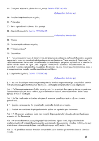 17 - Doença de Newcastle; (Redação dada pelo(a) Decreto 1255/1962/NI)
_______________________________________________ Redação(ões) Anterior(es)
18 - Peste bovina (não existente no país);
19 - Peste suína;
20 - Raiva e pseudo-raiva (doença de Aujezky);
21 - (Suprimido(a) pelo(a) Decreto 1255/1962/NI)
_______________________________________________ Redação(ões) Anterior(es)
22 - Tétano;
23 - Tularemia (não existente no país);
24 - "Tripanosomiases";
25 - Tuberculose.
§ 1º - Nos casos comprovados de peste bovina, peripneumonia contagiosa, carbúnculo hemático, gangrena
gasosa, ruiva e mormo, os animais são imediatamente sacrificados no "Departamento de Necropsias", os
cadáveres devem ser incinerados e transformados em aparelhagem apropriada, aplicando-se as medidas de
defesa sanitária animal em vigor. Cabe à Inspeção Federal levar a ocorrência ao conhecimento da
autoridade regional, esclarecendo a procedência dos animais e a zona percorrida pelos mesmos de modo a
serem prontamente tomadas medidas sanitárias aconselháveis.
§ 2º (Suprimido(a) pelo(a) Decreto 1255/1962/NI)
_______________________________________________ Redação(ões) Anterior(es)
§ 3º - No caso de qualquer outra doença contagiosa não prevista no presente artigo, o sacrifício é também
feito em separado, para melhor estudo das lesões e verificações complementares para diagnóstico.
Art. 117 - No caso das doenças referidas no artigo anterior, os animais do respectivo lote ou tropa devem
ficar em observação por prazo variável, a juízo da Inspeção Federal, tendo-se em vista a doença e seu
período de mal de incubação.
Art. 118 - São condenados os bovinos atingidos de anasarca, quando apresentem edema extenso e
generalizado.
§ 1º - Quando o anasarca não for generalizado, o animal é abatido em separado.
§ 2º - Bovinos nas condições do parágrafo anterior podem ser separados para tratamento.
Art. 119 - Os animais levados ao abate, para controle de provas de tuberculização, são sacrificados em
separado, no fim da matança.
Art. 120 - Suínos hipermunizados para preparo de soro contra a peste suína, só podem entrar em
estabelecimento sob Inspeção Federal, quando acompanhados de documento oficial da D.D.S.A., no qual
se ateste que a hipermunização ficou concluída pelo menos há 15 (quinze) dias.
Art. 121 - É proibida a matança de suínos não castrados ou de animais que mostrem sinais de castração
recente.
29
 