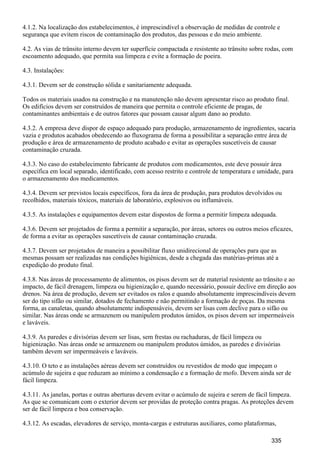 4.1.2. Na localização dos estabelecimentos, é imprescindível a observação de medidas de controle e
segurança que evitem riscos de contaminação dos produtos, das pessoas e do meio ambiente.
4.2. As vias de trânsito interno devem ter superfície compactada e resistente ao trânsito sobre rodas, com
escoamento adequado, que permita sua limpeza e evite a formação de poeira.
4.3. Instalações:
4.3.1. Devem ser de construção sólida e sanitariamente adequada.
Todos os materiais usados na construção e na manutenção não devem apresentar risco ao produto final.
Os edifícios devem ser construídos de maneira que permita o controle eficiente de pragas, de
contaminantes ambientais e de outros fatores que possam causar algum dano ao produto.
4.3.2. A empresa deve dispor de espaço adequado para produção, armazenamento de ingredientes, sacaria
vazia e produtos acabados obedecendo ao fluxograma de forma a possibilitar a separação entre área de
produção e área de armazenamento de produto acabado e evitar as operações suscetíveis de causar
contaminação cruzada.
4.3.3. No caso do estabelecimento fabricante de produtos com medicamentos, este deve possuir área
específica em local separado, identificado, com acesso restrito e controle de temperatura e umidade, para
o armazenamento dos medicamentos.
4.3.4. Devem ser previstos locais específicos, fora da área de produção, para produtos devolvidos ou
recolhidos, materiais tóxicos, materiais de laboratório, explosivos ou inflamáveis.
4.3.5. As instalações e equipamentos devem estar dispostos de forma a permitir limpeza adequada.
4.3.6. Devem ser projetados de forma a permitir a separação, por áreas, setores ou outros meios eficazes,
de forma a evitar as operações suscetíveis de causar contaminação cruzada.
4.3.7. Devem ser projetados de maneira a possibilitar fluxo unidirecional de operações para que as
mesmas possam ser realizadas nas condições higiênicas, desde a chegada das matérias-primas até a
expedição do produto final.
4.3.8. Nas áreas de processamento de alimentos, os pisos devem ser de material resistente ao trânsito e ao
impacto, de fácil drenagem, limpeza ou higienização e, quando necessário, possuir declive em direção aos
drenos. Na área de produção, devem ser evitados os ralos e quando absolutamente imprescindíveis devem
ser do tipo sifão ou similar, dotados de fechamento e não permitindo a formação de poças. Da mesma
forma, as canaletas, quando absolutamente indispensáveis, devem ser lisas com declive para o sifão ou
similar. Nas áreas onde se armazenem ou manipulem produtos úmidos, os pisos devem ser impermeáveis
e laváveis.
4.3.9. As paredes e divisórias devem ser lisas, sem frestas ou rachaduras, de fácil limpeza ou
higienização. Nas áreas onde se armazenem ou manipulem produtos úmidos, as paredes e divisórias
também devem ser impermeáveis e laváveis.
4.3.10. O teto e as instalações aéreas devem ser construídos ou revestidos de modo que impeçam o
acúmulo de sujeira e que reduzam ao mínimo a condensação e a formação de mofo. Devem ainda ser de
fácil limpeza.
4.3.11. As janelas, portas e outras aberturas devem evitar o acúmulo de sujeira e serem de fácil limpeza.
As que se comunicam com o exterior devem ser providas de proteção contra pragas. As proteções devem
ser de fácil limpeza e boa conservação.
4.3.12. As escadas, elevadores de serviço, monta-cargas e estruturas auxiliares, como plataformas,
335
 