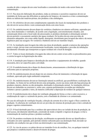 escadas de mão e rampas devem estar localizados e construídos de modo a não serem fontes de
contaminação.
4.3.13. Nas áreas de elaboração dos produtos, todas as estruturas e acessórios suspensos devem ser
instalados de forma que não dificultem as operações de limpeza e de maneira a evitar a contaminação
direta ou indireta das matérias-primas, dos produtos e das embalagens.
4.3.14. Os refeitórios devem estar completamente separados dos locais de manipulação dos produtos e
não devem ter acesso direto e nem comunicação direta com estes locais.
4.3.15. Os estabelecimentos devem dispor de vestiários e banheiros em número suficiente, separados por
sexo, bem iluminados e ventilados, de acordo com a legislação, convenientemente situados, sem
comunicação direta com o local onde são processados os produtos destinados à alimentação animal e
devem permitir o escoamento sanitário das águas residuais. Os lavabos devem estar providos de
elementos adequados, tais como sabão líquido, detergente, desinfetante para lavagem das mãos e de meios
higiênicos para sua secagem. Os vestiários e banheiros devem ser mantidos limpos.
4.3.16. As instalações para lavagem das mãos nas áreas de produção, quando a natureza das operações
assim o exigir, devem estar convenientemente localizadas, serem adequadas e providas de tubulações
devidamente sifonadas que transportem as águas residuais até o local de deságüe.
4.3.17. Todos os locais destinados à lavagem das mãos devem conter avisos sobre os procedimentos para
a correta lavagem ou higienização das mãos.
4.3.18. A instalação para limpeza e desinfecção dos utensílios e equipamentos de trabalho, quando
necessária, deve ser específica para a atividade.
4.3.19. O estabelecimento deve dispor de abastecimento, armazenamento e distribuição de água
suficientes para as operações propostas.
4.3.20. Os estabelecimentos devem dispor de um sistema eficaz de tratamento e eliminação de águas
residuais, aprovado pelo órgão ambiental competente.
4.3.21. Os estabelecimentos devem ter iluminação natural ou artificial, que possibilitem a realização das
atividades. As fontes de luz artificial devem estar protegidas, exceto nas áreas onde não haja presença de
produtos expostos, abertos ou não protegidos, destinados à alimentação animal. As instalações elétricas
devem ser embutidas ou exteriores e, neste caso, estarem perfeitamente revestidas por tubulações
isolantes e presas a paredes e tetos, de maneira a dificultar a deposição de resíduos de qualquer natureza.
4.3.22. O estabelecimento deve dispor de ventilação adequada de forma a evitar o calor excessivo, a
condensação de vapor e o acúmulo de poeira, com a finalidade de eliminar o ar contaminado.
No caso de utilização de ventilação forçada, a direção da corrente de ar deve seguir o fluxo contrário da
produção. As aberturas de ventilação devem ser providas de sistemas de proteção para evitar a entrada de
pragas e agentes contaminantes.
4.3.23. O local destinado para lixo e resíduos não aproveitáveis deve ser isolado da área de produção, de
fácil acesso, devidamente identificado, construído de modo a impedir o ingresso de pragas e evitar a
contaminação de matérias-primas e produtos acabados.
4.3.24. Os produtos resultantes de devolução, recolhimento ou apreensão devem ser identificados e
colocados em setor separado, pelo período mínimo suficiente para sua destinação final, devendo ser
mantidos em condições tais que evitem sua deterioração e sua contaminação.
4.3.25. As vias de acesso e os pátios devem ser mantidos livres de entulhos, lixo, ou qualquer material
que propicie o estabelecimento e desenvolvimento de pragas.
336
 