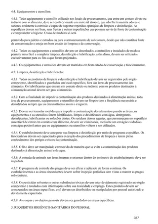 4.4. Equipamentos e utensílios:
4.4.1. Todo equipamento e utensílio utilizado nos locais de processamento, que entre em contato direto ou
indireto com o alimento, deve ser confeccionado em material atóxico, que não lhe transmita odores e
sabores, resistente à corrosão e capaz de suportar repetidas operações de limpeza e desinfecção. As
superfícies devem ser lisas, sem frestas e outras imperfeições que possam servir de fonte de contaminação
e comprometer a higiene. O uso de madeira só será
permitido para paletes e estrados ou para o armazenamento de sal comum, desde que não constitua fonte
de contaminação e esteja em bom estado de limpeza e de conservação.
4.4.2. Todos os equipamentos e utensílios devem ser desenhados, construídos e instalados de modo a
permitir uma fácil e completa limpeza, desinfecção e lubrificação; além disso, devem ser utilizados
exclusivamente para os fins a que foram projetados.
4.4.3. Os equipamentos e utensílios devem ser mantidos em bom estado de conservação e funcionamento.
4.5. Limpeza, desinfecção e lubrificação:
4.5.1. Todos os produtos de limpeza e desinfecção e lubrificação devem ser registrados pelo órgão
competente, identificados e guardados em local específico, fora das áreas de processamento dos
alimentos. Os lubrificantes que entram em contato direto ou indireto com os produtos destinados à
alimentação animal devem ser grau alimentício.
4.5.2. Com a finalidade de impedir a contaminação dos produtos destinados à alimentação animal, toda
área de processamento, equipamentos e utensílios devem ser limpos com a freqüência necessária e
desinfetados sempre que as circunstâncias assim o exigirem.
4.5.3. Devem ser tomadas medidas para impedir a contaminação dos alimentos quando as áreas, os
equipamentos e os utensílios forem lubrificados, limpos e desinfetados com água, detergentes,
desinfetantes, lubrificantes ou soluções destes. Os resíduos desses agentes, que permaneçam em superfície
suscetível de entrar em contato com alimento, devem ser eliminados, mediante um enxágüe cuidadoso
com água potável antes que os equipamentos ou utensílios voltem a ser utilizados.
4.5.4. O estabelecimento deve assegurar sua limpeza e desinfecção por meio de programa específico. Os
funcionários devem ser capacitados para execução dos procedimentos de limpeza e terem pleno
conhecimento dos perigos e riscos da contaminação.
4.5.5. O lixo deve ser manipulado e removido de maneira que se evite a contaminação dos produtos
destinados à alimentação animal e da água.
4.5.6. A entrada de animais nas áreas internas e externas dentro do perímetro do estabelecimento deve ser
impedida.
4.5.7. O programa de controle das pragas deve ser eficaz e aplicado de forma contínua. Os
estabelecimentos e as áreas circundantes devem sofrer inspeção periódica com vistas a manter as pragas
sob controle.
4.5.8. Os pesticidas solventes e outras substâncias tóxicas devem estar devidamente registrados no órgão
competente e rotulados com informações sobre sua toxicidade e emprego. Estes produtos devem ser
armazenados em áreas específicas, e só devem ser distribuídos ou manipulados por pessoal autorizado e
devidamente capacitado.
4.5.9. As roupas e os objetos pessoais devem ser guardados em áreas específicas.
5. REQUISITOS HIGIÊNICO-SANITÁRIOS DO PESSOAL
337
 
