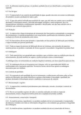 6.2.5. As diferentes matérias-primas e os produtos acabados devem ser identificados e armazenados em
separado.
6.3. Uso da água:
6.3.1. É imprescindível um controle da potabilidade da água, quando esta entra em contato na elaboração
dos produtos ou para a produção de vapor e gelo.
6.3.2. A água não potável utilizada para produção de vapor, que não entre em contato com os produtos
destinados à alimentação animal, a utilizada para apagar incêndios e outros propósitos, deve ser
transportada por tubulações completamente separadas e identificadas, sem que haja conexão com as
tubulações que conduzem água potável.
6.4. Produção:
6.4.1. A empresa deve dispor de programa de treinamento dos funcionários contemplando o cronograma
dos treinamentos, o conteúdo programático com carga horária, qualificação dos instrutores, plano de
avaliação de eficácia do treinamento entre outros.
6.4.2. Os funcionários devem estar treinados e capacitados em boas práticas de fabricação para trabalhar,
e supervisionados por pessoal qualificado.
6.4.3. Todas as etapas do processo de fabricação devem ser contínuas, sem acúmulos de materiais,
matérias-primas ou produtos e realizadas de forma a garantir a inocuidade e integridade do produto final.
6.5. Embalagem:
6.5.1. Todo material deve ser apropriado para o produto a que se destina e para as condições previstas de
armazenamento, devendo também ser seguro e conferir proteção contra a contaminação.
A embalagem deve ser armazenada em condições higiênico-sanitárias, em áreas específicas para este fim.
6.5.2. As embalagens devem ser de primeiro uso e íntegras, salvo as autorizadas pelo MAPA em
conformidade com a legislação específica. Na área de envase, devem ficar apenas as embalagens
necessárias para uso imediato.
6.6. Controle da qualidade:
6.6.1. Os responsáveis pela qualidade devem ter treinamento e conhecimento suficientes sobre as boas
práticas de fabricação, para poder identificar os perigos relacionados à inocuidade e qualidade dos
produtos destinados à alimentação animal e estabelecer os processos de controle.
6.7. Documentação e registro:
6.7.1. A empresa deve estabelecer procedimentos para elaboração, emissão, circulação e controle da
documentação.
6.7.2. Devem ser mantidos registros de todos os controles realizados em todas as etapas do
processamento, desde a chegada da matéria-prima até a expedição do produto acabado.
6.8. Armazenamento, conservação e transporte:
6.8.1. As matérias-primas, ingredientes e os produtos acabados devem ser armazenados e transportados
devidamente rotulados com todas as informações obrigatórias e em condições que garantam a integridade
das embalagens.
6.8.2. As matérias-primas, ingredientes e os produtos acabados devem ser conservados de forma a
339
 