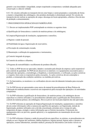 garantir a sua inocuidade e integridade, sempre respeitando a temperatura e umidade adequadas para
conservação e a data de validade.
6.8.3. Os veículos utilizados no transporte devem estar limpos e serem projetados e construídos de forma
a manter a integridade das embalagens e dos produtos destinados à alimentação animal. Os veículos de
transporte devem realizar as operações de carga e descarga em locais apropriados, cobertos e fora da área
de produção e armazenamento.
7. PROCEDIMENTOS OPERACIONAIS PADRÕES (POP)
7.1. Devem ser implementados POP contemplando no mínimo os seguintes itens:
a) Qualificação de fornecedores e controle de matérias-primas e de embalagens;
b) Limpeza/Higienização de instalações, equipamentos e utensílios;
c) Higiene e saúde do pessoal;
d) Potabilidade da água e higienização de reservatório;
e) Prevenção de contaminação cruzada;
f) Manutenção e calibração de equipamentos e instrumentos;
g) Controle integrado de pragas;
h) Controle de resíduos e efluentes;
i) Programa de rastreabilidade e recolhimento de produtos (Recall);
7.2. Todos os POP devem ser aprovados, datados e assinados pela direção da empresa e pelo responsável
pelo controle da qualidade. Os POP devem descrever os materiais e os equipamentos necessários para a
realização das operações, a metodologia, a freqüência, o monitoramento, a verificação, as ações corretivas
e o registro, bem como os responsáveis pelas execuções. As ações corretivas devem contemplar o
produto, a restauração das condições sanitárias e as medidas preventivas.
7.3. Os funcionários, os monitores e os verificadores devem estar devidamente treinados para execução
dos POP.
7.4. Os POP devem ser apresentados como anexo do manual de procedimentos de Boas Práticas de
Fabricação do estabelecimento e acessíveis aos responsáveis pela execução das operações e às autoridades
competentes.
7.5. Os POP referentes à qualificação de fornecedores, de matérias-primas e de embalagens devem
especificar os critérios utilizados e os procedimentos adotados para a qualificação dos fornecedores e o
controle de matérias-primas e de embalagens. Deve-se prever um local para depósito das não aprovadas.
7.6. Os POP referentes às operações de limpeza/higienização de instalações, equipamentos e utensílios
devem conter informações sobre a natureza da superfície de operação a ser higienizada, método de
higienização, produtos utilizados com a devida concentração, princípio ativo e tempo de ação,
temperatura da água, enxágüe e outras informações que se fizerem necessárias. O desmonte dos
equipamentos deve ser previsto, quando aplicável, e os equipamentos em manutenção devem estar
identificados.
7.7. Os POP referentes à higiene e saúde do pessoal devem especificar, no mínimo, os procedimentos em
relação ao uso e higiene dos uniformes, hábitos higiênicos, higiene pessoal, higiene antes e durante as
operações, exames laboratoriais, atestados médicos, presença de funcionários com lesões visíveis ou
340
 
