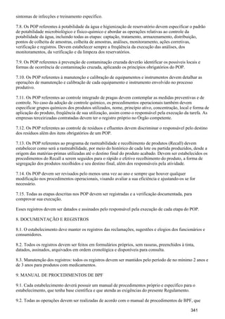 sintomas de infecções e treinamento específico.
7.8. Os POP referentes à potabilidade da água e higienização de reservatório devem especificar o padrão
de potabilidade microbiológico e físico-químico e abordar as operações relativas ao controle da
potabilidade da água, incluindo todas as etapas: captação, tratamento, armazenamento, distribuição,
pontos de colheita de amostras, colheita de amostras, análises, monitoramento, ações corretivas,
verificação e registros. Devem estabelecer sempre a freqüência da execução das análises, dos
monitoramentos, da verificação e da limpeza dos reservatórios.
7.9. Os POP referentes à prevenção de contaminação cruzada deverão identificar os possíveis locais e
formas de ocorrência de contaminação cruzada, aplicando os princípios obrigatórios do POP.
7.10. Os POP referentes à manutenção e calibração de equipamentos e instrumentos devem detalhar as
operações de manutenção e calibração de cada equipamento e instrumento envolvido no processo
produtivo.
7.11. Os POP referentes ao controle integrado de pragas devem contemplar as medidas preventivas e de
controle. No caso da adoção de controle químico, os procedimentos operacionais também devem
especificar grupos químicos dos produtos utilizados, nome, princípio ativo, concentração, local e forma de
aplicação do produto, freqüência de sua utilização, assim como o responsável pela execução da tarefa. As
empresas terceirizadas contratadas devem ter o registro próprio no Órgão competente.
7.12. Os POP referentes ao controle de resíduos e efluentes devem discriminar o responsável pelo destino
dos resíduos além dos itens obrigatórios de um POP.
7.13. Os POP referentes ao programa de rastreabilidade e recolhimento de produtos (Recall) devem
estabelecer como será a rastreabilidade, por meio do histórico de cada lote ou partida produzidos, desde a
origem das matérias-primas utilizadas até o destino final do produto acabado. Devem ser estabelecidos os
procedimentos do Recall a serem seguidos para o rápido e efetivo recolhimento do produto, a forma de
segregação dos produtos recolhidos e seu destino final, além dos responsáveis pela atividade.
7.14. Os POP devem ser revisados pelo menos uma vez ao ano e sempre que houver qualquer
modificação nos procedimentos operacionais, visando avaliar a sua eficiência e ajustando-os se for
necessário.
7.15. Todas as etapas descritas nos POP devem ser registradas e a verificação documentada, para
comprovar sua execução.
Esses registros devem ser datados e assinados pelo responsável pela execução de cada etapa do POP.
8. DOCUMENTAÇÃO E REGISTROS
8.1. O estabelecimento deve manter os registros das reclamações, sugestões e elogios dos funcionários e
consumidores.
8.2. Todos os registros devem ser feitos em formulários próprios, sem rasuras, preenchidos à tinta,
datados, assinados, arquivados em ordem cronológica e disponíveis para consulta.
8.3. Manutenção dos registros: todos os registros devem ser mantidos pelo período de no mínimo 2 anos e
de 3 anos para produtos com medicamentos.
9. MANUAL DE PROCEDIMENTOS DE BPF
9.1. Cada estabelecimento deverá possuir um manual de procedimentos próprio e específico para o
estabelecimento, que tenha base científica e que atenda as exigências do presente Regulamento.
9.2. Todas as operações devem ser realizadas de acordo com o manual de procedimentos de BPF, que
341
 