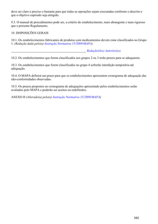deve ser claro e preciso o bastante para que todas as operações sejam executadas conforme o descrito e
que o objetivo esperado seja atingido.
9.3. O manual de procedimentos pode ser, a critério do estabelecimento, mais abrangente e mais rigoroso
que o presente Regulamento.
10. DISPOSIÇÕES GERAIS
10.1. Os estabelecimentos fabricantes de produtos com medicamentos devem estar classificados no Grupo
1. (Redação dada pelo(a) )Instrução Normativa 15/2009/MAPA
_______________________________________________ Redação(ões) Anterior(es)
10.2. Os estabelecimentos que forem classificados nos grupos 2 ou 3 terão prazos para se adequarem.
10.3. Os estabelecimentos que forem classificados no grupo 4 sofrerão interdição temporária até
adequação.
10.4. O MAPA definirá um prazo para que os estabelecimentos apresentem cronograma de adequação das
não-conformidades observadas.
10.5. Os prazos propostos no cronograma de adequações apresentado pelos estabelecimentos serão
avaliados pelo MAPA e poderão ser aceitos ou redefinidos.
ANEXO II (Alterado(a) pelo(a) )Instrução Normativa 15/2009/MAPA
342
 