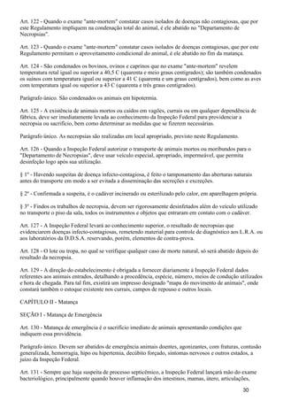 Art. 122 - Quando o exame "ante-mortem" constatar casos isolados de doenças não contagiosas, que por
este Regulamento impliquem na condenação total do animal, é ele abatido no "Departamento de
Necropsias".
Art. 123 - Quando o exame "ante-mortem" constatar casos isolados de doenças contagiosas, que por este
Regulamento permitam o aproveitamento condicional do animal, é ele abatido no fim da matança.
Art. 124 - São condenados os bovinos, ovinos e caprinos que no exame "ante-mortem" revelem
temperatura retal igual ou superior a 40,5 C (quarenta e meio graus centígrados); são também condenados
os suínos com temperatura igual ou superior a 41 C (quarenta e um graus centígrados), bem como as aves
com temperatura igual ou superior a 43 C (quarenta e três graus centígrados).
Parágrafo único. São condenados os animais em hipotermia.
Art. 125 - A existência de animais mortos ou caídos em vagões, currais ou em qualquer dependência de
fábrica, deve ser imediatamente levada ao conhecimento da Inspeção Federal para providenciar a
necropsia ou sacrifício, bem como determinar as medidas que se fizerem necessárias.
Parágrafo único. As necropsias são realizadas em local apropriado, previsto neste Regulamento.
Art. 126 - Quando a Inspeção Federal autorizar o transporte de animais mortos ou moribundos para o
"Departamento de Necropsias", deve usar veículo especial, apropriado, impermeável, que permita
desinfeção logo após sua utilização.
§ 1º - Havendo suspeitas de doença infecto-contagiosa, é feito o tamponamento das aberturas naturais
antes do transporte em modo a ser evitada a disseminação das secreções e excreções.
§ 2º - Confirmada a suspeita, é o cadáver incinerado ou esterilizado pelo calor, em aparelhagem própria.
§ 3º - Findos os trabalhos de necropsia, devem ser rigorosamente desinfetados além do veículo utilizado
no transporte o piso da sala, todos os instrumentos e objetos que entraram em contato com o cadáver.
Art. 127 - A Inspeção Federal levará ao conhecimento superior, o resultado de necropsias que
evidenciarem doenças infecto-contagiosas, remetendo material para controle de diagnóstico aos L.R.A. ou
aos laboratórios da D.D.S.A. reservando, porém, elementos de contra-prova.
Art. 128 - O lote ou tropa, no qual se verifique qualquer caso de morte natural, só será abatido depois do
resultado da necropsia.
Art. 129 - A direção do estabelecimento é obrigada a fornecer diariamente à Inspeção Federal dados
referentes aos animais entrados, detalhando a procedência, espécie, número, meios de condução utilizados
e hora de chegada. Para tal fim, existirá um impresso designado "mapa do movimento de animais", onde
constará também o estoque existente nos currais, campos de repouso e outros locais.
CAPÍTULO II - Matança
SEÇÃO I - Matança de Emergência
Art. 130 - Matança de emergência é o sacrifício imediato de animais apresentando condições que
indiquem essa providência.
Parágrafo único. Devem ser abatidos de emergência animais doentes, agonizantes, com fraturas, contusão
generalizada, hemorragia, hipo ou hipertemia, decúbito forçado, sintomas nervosos e outros estados, a
juízo da Inspeção Federal.
Art. 131 - Sempre que haja suspeita de processo septicêmico, a Inspeção Federal lançará mão do exame
bacteriológico, principalmente quando houver inflamação dos intestinos, mamas, útero, articulações,
30
 