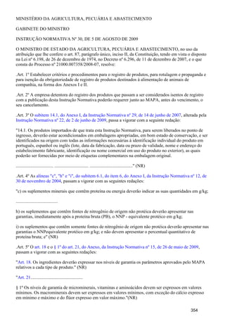 MINISTÉRIO DA AGRICULTURA, PECUÁRIA E ABASTECIMENTO
GABINETE DO MINISTRO
INSTRUÇÃO NORMATIVA Nº 30, DE 5 DE AGOSTO DE 2009
O MINISTRO DE ESTADO DA AGRICULTURA, PECUÁRIA E ABASTECIMENTO, no uso da
atribuição que lhe confere o art. 87, parágrafo único, inciso II, da Constituição, tendo em vista o disposto
na Lei nº 6.198, de 26 de dezembro de 1974, no Decreto nº 6.296, de 11 de dezembro de 2007, e o que
consta do Processo nº 21000.007358/2008-07, resolve:
.Art. 1º Estabelecer critérios e procedimentos para o registro de produtos, para rotulagem e propaganda e
para isenção da obrigatoriedade de registro de produtos destinados à alimentação de animais de
companhia, na forma dos Anexos I e II.
.Art. 2º A empresa detentora do registro dos produtos que passam a ser considerados isentos de registro
com a publicação desta Instrução Normativa poderão requerer junto ao MAPA, antes do vencimento, o
seu cancelamento.
.Art. 3º O , alterada pelasubitem 14.1, do Anexo I, da Instrução Normativa nº 29, de 14 de junho de 2007
, passa a vigorar com a seguinte redação:Instrução Normativa nº 22, de 2 de junho de 2009
"14.1. Os produtos importados de que trata esta Instrução Normativa, para serem liberados no ponto de
ingresso, deverão estar acondicionados em embalagens apropriadas, em bom estado de conservação, e ser
identificados na origem com todas as informações necessárias à identificação individual do produto em
português, espanhol ou inglês (lote, data da fabricação, data ou prazo de validade, nome e endereço do
estabelecimento fabricante, identificação ou nome comercial em uso do produto no exterior), as quais
poderão ser fornecidas por meio de etiquetas complementares na embalagem original.
................................. .............................. ......................................" (NR)
.Art. 4º As alíneas "c", "h" e "i", do subitem 6.1, do item 6, do Anexo I, da Instrução Normativa nº 12, de
, passam a vigorar com as seguintes redações:30 de novembro de 2004
"c) os suplementos minerais que contêm proteína ou energia deverão indicar as suas quantidades em g/kg;
.....................................
h) os suplementos que contêm fontes de nitrogênio de origem não protéica deverão apresentar nas
garantias, imediatamente após a proteína bruta (PB), o NNP - equivalente protéico em g/kg;
i) os suplementos que contêm somente fontes de nitrogênio de origem não protéica deverão apresentar nas
garantias o NNPequivalente protéico em g/kg; e não devem apresentar o percentual quantitativo de
proteína bruta; e" (NR)
.Art. 5º O e o ,art. 18 § 1º do art. 21, do Anexo, da Instrução Normativa nº 15, de 26 de maio de 2009
passam a vigorar com as seguintes redações:
" . Os ingredientes deverão expressar nos níveis de garantia os parâmetros aprovados pelo MAPAArt. 18
relativos a cada tipo de produto." (NR)
" ..............................................Art. 21
§ 1º Os níveis de garantia de microminerais, vitaminas e aminoácidos devem ser expressos em valores
mínimos. Os macrominerais devem ser expressos em valores mínimos, com exceção do cálcio expresso
em mínimo e máximo e do flúor expresso em valor máximo."(NR)
354
 