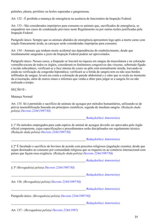 pulmões, pleura, peritônio ou lesões supuradas e gangrenosas.
Art. 132 - É proibida a matança de emergência na ausência de funcionário da Inspeção Federal.
Art. 133 - São considerados impróprios para consumo os animais que, sacrificados de emergência, se
enquadrem nos casos de condenação previstos neste Regulamento ou por outras razões justificadas pela
Inspeção Federal.
Parágrafo único. Sempre que os animais abatidos de emergência apresentem logo após a morte carne com
reação francamente ácida, as carcaças serão consideradas impróprias para consumo.
Art. 134 - Animais que tenham morte acidental nas dependências do estabelecimento, desde que
imediatamente sangrados a juízo da Inspeção Federal podem ser aproveitados.
Parágrafo único. Nesses casos, a Inspeção se louvará na riqueza em sangue da musculatura e na coloração
vermelho-escura de todos os órgãos, considerará os fenômenos congestivos das vísceras, sobretudo fígado
e tecido subcutâneo; verificará se a face interna do couro ou pêlo está normalmente úmida, louvando-se
ainda na verificação da congestão hipostática; verificará se a ferida de sangria tem ou não seus bordos
infiltrados de sangue; levará em conta a coloração da parede abdominal e o odor que se exala no momento
da evisceração, além de outros sinais e informes que venha a obter para julgar se a sangria foi ou não
realizada a tempo.
SEÇÃO II -
Matança Normal
Art. 135. Só é permitido o sacrifício de animais de açougue por métodos humanitários, utilizando-se de
prévia insensibilização baseada em princípios científicos, seguida de imediata sangria. (Redação dada
pelo(a) Decreto 2244/1997/NI)
_______________________________________________ Redação(ões) Anterior(es)
§ 1º Os métodos empregados para cada espécie de animal de açougue deverão ser aprovados pelo órgão
oficial competente, cujas especificações e procedimentos serão disciplinados em regulamento técnico.
(Redação dada pelo(a) Decreto 2244/1997/NI)
_______________________________________________ Redação(ões) Anterior(es)
§ 2º É facultado o sacrifício de bovinos de acordo com preceitos religiosos (jugulação cruenta), desde que
sejam destinados ao consumo por comunidade religiosa que os requeira ou ao comércio internacional com
países que façam essa exigência. (Redação dada pelo(a) Decreto 2244/1997/NI)
_______________________________________________ Redação(ões) Anterior(es)
§ 3º (Revogado(a) pelo(a) Decreto 2244/1997/NI)
_______________________________________________ Redação(ões) Anterior(es)
Art. 136. (Revogado(a) pelo(a) Decreto 2244/1997/NI)
_______________________________________________ Redação(ões) Anterior(es)
Parágrafo único. (Revogado(a) pelo(a) Decreto 2244/1997/NI)
_______________________________________________ Redação(ões) Anterior(es)
Art. 137 - (Revogado(a) pelo(a) )Decreto 2244/1997
31
 