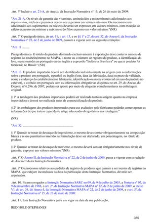.Art. 6º Incluir o , do Anexo, da Instrução Normativa nº 15, de 26 de maio de 2009:art. 21-A
" . Os níveis de garantia das vitaminas, aminoácidos e microminerais adicionados aosArt. 21-A
suplementos, núcleos e premixes devem ser expressos em valores mínimos. Os macrominerais
adicionados aos suplementos ou núcleos deverão ser expressos em valores mínimos, com exceção do
cálcio expresso em mínimo e máximo e do flúor expresso em valor máximo."(NR)
.Art. 7º O parágrafo único, do , o , e osart. 11 art. 13 §§ 1º e 2º, do art. 32, do Anexo I, da Instrução
passam a vigorar com as seguintes redações:Normativa nº 22, de 2 de junho de 2009,
" .........Art. 11
Parágrafo único. O rótulo do produto destinado exclusivamente à exportação deve conter o número de
registro do estabelecimento no MAPA, o nome ou o número de registro do produto, a identificação do
lote, mencionando em português ou em inglês a expressão "Indústria Brasileira" ou que o produto foi
fabricado no Brasil." (NR)
" . O produto importado deverá ser identificado individualmente na origem com as informaçõesArt. 13
sobre o produto em português, espanhol ou inglês (lote, data da fabricação, data ou prazo de validade,
nome e endereço do estabelecimento fabricante, identificação ou nome comercial em uso do produto no
exterior), e o rótulo em português com as informações obrigatórias dispostas no art. 29, do Anexo, do
Decreto nº 6.296, de 2007, poderá ser aposto por meio de etiquetas complementares na embalagem
original.
§ 1º A rotulagem dos produtos importados poderá ser realizada tanto na origem quanto na empresa
importadora e deverá ser realizada antes da comercialização do produto.
§ 2º As embalagens dos produtos importados para uso exclusivo pelo fabricante poderão conter apenas as
informações de que trata o caput deste artigo não sendo obrigatória a sua rotulagem."
(NR)
" . ...............................................................Art. 32
§ 1º Quando se tratar de destaque de ingrediente, o mesmo deve constar obrigatoriamente na composição
básica e o seu quantitativo inserido na formulação deve ser declarado, em porcentagem, no rótulo do
produto.
§ 2º Quando se tratar de destaque de nutriente, o mesmo deverá constar obrigatoriamente nos níveis de
garantia, expresso em valores mínimos."(NR)
.Art. 8º O , passa a vigorar com a redaçãoAnexo II, da Instrução Normativa nº 22, de 2 de junho de 2009
do Anexo II desta Instrução Normativa.
.Art. 9º Os processos relativos aos pedidos de registro de produtos que passam a ser isentos de registro no
MAPA, que estejam inconclusos na data da publicação desta Instrução Normativa, deverão ser
arquivados.
.Art. 10. Ficam revogados a , aInstrução Normativa SARC no 09, de 9 de julho de 2003 Portaria nº 07, de
, o , o9 de novembro de 1988 art. 2º, da Instrução Normativa MAPA nº 22, de 2 de junho de 2009 inciso
, e oVI, do art. 34, do Anexo I, da Instrução Normativa MAPA nº 22, de 2 de junho de 2009 art. 5º, da
.Instrução Normativa nº 15, de 26 de maio de 2009
.Art. 11. Esta Instrução Normativa entra em vigor na data da sua publicação.
REINHOLD STEPHANES
355
 