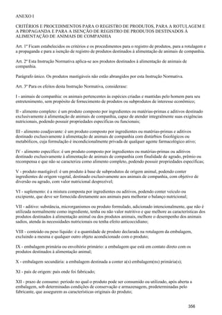 ANEXO I
CRITÉRIOS E PROCEDIMENTOS PARA O REGISTRO DE PRODUTOS, PARA A ROTULAGEM E
A PROPAGANDA E PARA A ISENÇÃO DE REGISTRO DE PRODUTOS DESTINADOS À
ALIMENTAÇÃO DE ANIMAIS DE COMPANHIA
Art. 1º Ficam estabelecidos os critérios e os procedimentos para o registro de produtos, para a rotulagem e
a propaganda e para a isenção de registro de produtos destinados à alimentação de animais de companhia.
Art. 2º Esta Instrução Normativa aplica-se aos produtos destinados à alimentação de animais de
companhia.
Parágrafo único. Os produtos mastigáveis não estão abrangidos por esta Instrução Normativa.
Art. 3º Para os efeitos desta Instrução Normativa, considerase:
I - animais de companhia: os animais pertencentes às espécies criadas e mantidas pelo homem para seu
entretenimento, sem propósito de fornecimento de produtos ou subprodutos de interesse econômico;
II - alimento completo: é um produto composto por ingredientes ou matérias-primas e aditivos destinado
exclusivamente à alimentação de animais de companhia, capaz de atender integralmente suas exigências
nutricionais, podendo possuir propriedades específicas ou funcionais;
III - alimento coadjuvante: é um produto composto por ingredientes ou matérias-primas e aditivos
destinado exclusivamente à alimentação de animais de companhia com distúrbios fisiológicos ou
metabólicos, cuja formulação é incondicionalmente privada de qualquer agente farmacológico ativo;
IV - alimento específico: é um produto composto por ingredientes ou matérias-primas ou aditivos
destinado exclusivamente à alimentação de animais de companhia com finalidade de agrado, prêmio ou
recompensa e que não se caracteriza como alimento completo, podendo possuir propriedades específicas;
V - produto mastigável: é um produto à base de subprodutos de origem animal, podendo conter
ingredientes de origem vegetal, destinado exclusivamente aos animais de companhia, com objetivo de
diversão ou agrado, com valor nutricional desprezível;
VI - suplemento: é a mistura composta por ingredientes ou aditivos, podendo conter veículo ou
excipiente, que deve ser fornecida diretamente aos animais para melhorar o balanço nutricional;
VII - aditivo: substância, microrganismos ou produto formulado, adicionado intencionalmente, que não é
utilizada normalmente como ingrediente, tenha ou não valor nutritivo e que melhore as características dos
produtos destinados à alimentação animal ou dos produtos animais, melhore o desempenho dos animais
sadios, atenda às necessidades nutricionais ou tenha efeito anticoccidiano;
VIII - conteúdo ou peso líquido: é a quantidade de produto declarada na rotulagem da embalagem,
excluindo a mesma e qualquer outro objeto acondicionado com o produto;
IX - embalagem primária ou envoltório primário: a embalagem que está em contato direto com os
produtos destinados à alimentação animal;
X - embalagem secundária: a embalagem destinada a conter a(s) embalagem(ns) primária(s);
XI - país de origem: país onde foi fabricado;
XII - prazo de consumo: período no qual o produto pode ser consumido ou utilizado, após aberta a
embalagem, sob determinadas condições de conservação e armazenagem, predeterminadas pelo
fabricante, que assegurem as características originais do produto;
356
 