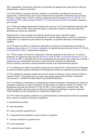 XIII - propaganda: comunicação comercial ao consumidor por qualquer meio, para promover direta ou
indiretamente o comércio do produto.
Art. 4º Para fabricar, manipular, fracionar, importar e comercializar os produtos de que trata este
regulamento, o estabelecimento deverá estar obrigatoriamente registrado no Ministério da Agricultura,
Pecuária e Abastecimento - MAPA, conforme regulamento aprovado pelo Decreto nº 6.296, de 11 de
, e pela , na atividade e categoria adezembro de 2007 Instrução Normativa nº 15, de 26 de maio de 2009
que se propõe.
Art. 5º Além dos produtos dispensados de registros de que trata o art. 20 do Regulamento aprovado pelo
Decreto nº 6.296, de 2007, ficam isentos de registro os alimentos completos e alimentos específicos
destinados aos animais de companhia.
Parágrafo único. Ficam excluídos da isenção de registro de que trata o caput deste artigo,
independentemente da forma física de apresentação e modo de administração, os aditivos, os alimentos
coadjuvantes e os suplementos para animais de companhia e os produtos destinados à alimentação de
equídeos.
Art. 6º O registro de aditivos e suplementos destinados aos animais de companhia deverá atender às
exigências de que trata o , do regulamento aprovado peloart. 16, incisos e parágrafos Decreto nº 6.296, de
, e regulamentos específicos.11 de dezembro de 2007
Art. 7º Para o registro de alimentos coadjuvantes, além das exigências de que trata o art. 16, incisos e
parágrafos, do regulamento aprovado pelo , e aDecreto nº 6.296, de 2007 Instrução Normativa nº 15, de
, a solicitação deverá estar acompanhada dos documentos que comprovem a eficácia e26 de maio de 2009
segurança do uso, propriedades funcionais e valor nutricional, embasado em publicações
técnico-científicas, nacional ou internacionalmente aceitas ou por experimentações próprias.
§ 1º As embalagens ou rótulos dos produtos de que trata este artigo devem se diferenciar das embalagens
ou rótulos dos demais produtos destinados à alimentação dos animais de companhia da mesma empresa.
§ 2º Na rotulagem de alimentos coadjuvantes, deverá constar em destaque, na face externa do rótulo, os
seguintes dizeres: "Este produto deve ser usado como auxiliar, portanto não substitui o tratamento
convencional" e "ALIMENTO SOB ORIENTAÇÃO PROFISSIONAL".
Art. 8º A rotulagem, a embalagem e a propaganda dos produtos destinados à alimentação dos animais de
companhia, registrados ou isentos de registro, deverão atender às exigências contidas no Capítulo V do
Regulamento aprovado pelo Decreto nº 6.296, de 2007, e neste regulamento. Parágrafo único. Para
alimentos específicos deverão constar nos dizeres de rotulagem da embalagem a seguinte expressão:
"ESTE PRODUTO NÃO SUBSTITUI O ALIMENTO COMPLETO".
Art. 9º No rótulo dos produtos embalados ou a granel destinados à alimentação de animais de companhia
devem constar as seguintes informações obrigatórias:
I - classificação do produto;
II - nome do produto;
III - marca comercial, quando houver;
IV - composição básica qualitativa, exceto veículos e excipientes;
V - eventuais substitutivos, quando houver;
VI - níveis de garantia;
VII - conteúdo ou peso líquido;
357
 