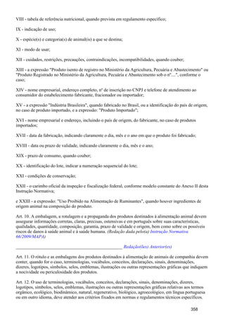 VIII - tabela de referência nutricional, quando prevista em regulamento específico;
IX - indicação de uso;
X - espécie(s) e categoria(s) de animal(is) a que se destina;
XI - modo de usar;
XII - cuidados, restrições, precauções, contraindicações, incompatibilidades, quando couber;
XIII - a expressão "Produto isento de registro no Ministério da Agricultura, Pecuária e Abastecimento" ou
"Produto Registrado no Ministério da Agricultura, Pecuária e Abastecimento sob o nº....", conforme o
caso;
XIV - nome empresarial, endereço completo, nº de inscrição no CNPJ e telefone de atendimento ao
consumidor do estabelecimento fabricante, fracionador ou importador;
XV - a expressão "Indústria Brasileira", quando fabricado no Brasil, ou a identificação do país de origem,
no caso de produto importado, e a expressão: "Produto Importado";
XVI - nome empresarial e endereço, incluindo o país de origem, do fabricante, no caso de produtos
importados;
XVII - data da fabricação, indicando claramente o dia, mês e o ano em que o produto foi fabricado;
XVIII - data ou prazo de validade, indicando claramente o dia, mês e o ano;
XIX - prazo de consumo, quando couber;
XX - identificação do lote, indicar a numeração sequencial do lote;
XXI - condições de conservação;
XXII - o carimbo oficial da inspeção e fiscalização federal, conforme modelo constante do Anexo II desta
Instrução Normativa;
e XXIII - a expressão: "Uso Proibido na Alimentação de Ruminantes", quando houver ingredientes de
origem animal na composição do produto.
Art. 10. A embalagem, a rotulagem e a propaganda dos produtos destinados à alimentação animal devem
assegurar informações corretas, claras, precisas, ostensivas e em português sobre suas características,
qualidades, quantidade, composição, garantia, prazo de validade e origem, bem como sobre os possíveis
riscos de danos à saúde animal e à saúde humana. (Redação dada pelo(a) Instrução Normativa
)66/2009/MAPA
_______________________________________________ Redação(ões) Anterior(es)
Art. 11. O rótulo e as embalagens dos produtos destinados à alimentação de animais de companhia devem
conter, quando for o caso, terminologias, vocábulos, conceitos, declarações, sinais, denominações,
dizeres, logotipos, símbolos, selos, emblemas, ilustrações ou outras representações gráficas que indiquem
a nocividade ou periculosidade dos produtos.
Art. 12. O uso de terminologias, vocábulos, conceitos, declarações, sinais, denominações, dizeres,
logotipos, símbolos, selos, emblemas, ilustrações ou outras representações gráficas relativas aos termos
orgânico, ecológico, biodinâmico, natural, regenerativo, biológico, agroecológico, em língua portuguesa
ou em outro idioma, deve atender aos critérios fixados em normas e regulamentos técnicos específicos.
358
 