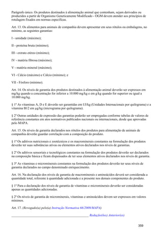 Parágrafo único. Os produtos destinados à alimentação animal que contenham, sejam derivados ou
produzidos a partir de Organismo Geneticamente Modificado - OGM devem atender aos princípios de
rotulagem fixados em normas específicas.
Art. 13. Os alimentos para animais de companhia devem apresentar em seus rótulos ou embalagens, no
mínimo, as seguintes garantias:
I - umidade (máximo);
II - proteína bruta (mínimo);
III - extrato etéreo (mínimo);
IV - matéria fibrosa (máximo);
V - matéria mineral (máximo);
VI - Cálcio (máximo) e Cálcio (mínimo); e
VII - Fósforo (mínimo).
Art. 14. Os níveis de garantia dos produtos destinados à alimentação animal deverão ser expressos em
mg/kg quando a concentração for inferior a 10.000 mg/kg e em g/kg quando for superior ou igual a
10.000 mg/kg.
§ 1º As vitaminas A, D e E deverão ser garantidas em UI/kg (Unidades Internacionais por quilograma) e a
vitamina B12 em µg/kg (micrograma por quilograma).
§ 2º Outras unidades de expressão das garantias poderão ser empregadas conforme tabelas de valores de
referência constantes em atos normativos publicados nacionais ou internacionais, desde que aprovadas
pelo MAPA.
Art. 15. Os níveis de garantia declarados nos rótulos dos produtos para alimentação de animais de
companhia deverão guardar correlação com a composição do produto.
§ 1º Os aditivos nutricionais e zootécnicos e os macrominerais constantes na formulação dos produtos
deverão ter suas substâncias ativas ou elementos ativos declarados nos níveis de garantias.
§ 2º Os aditivos sensoriais e tecnológicos constantes na formulação dos produtos deverão ser declarados
na composição básica e ficam dispensados de ter seus elementos ativos declarados nos níveis de garantia.
§ 3º As vitaminas e microminerais constantes na formulação dos produtos deverão ter seus níveis de
garantia declarados no campo denominado enriquecimento.
Art. 16. Na declaração dos níveis de garantia de macrominerais e aminoácidos deverá ser considerada a
quantidade total, referente à quantidade adicionada e a presente nos demais componentes do produto.
§ 1º Para a declaração dos níveis de garantia de vitaminas e microminerais deverão ser consideradas
apenas as quantidades adicionadas.
§ 2º Os níveis de garantia de microminerais, vitaminas e aminoácidos devem ser expressos em valores
mínimos.
Art. 17. (Revogado(a) pelo(a) )Instrução Normativa 66/2009/MAPA
_______________________________________________ Redação(ões) Anterior(es)
359
 