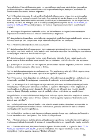 Parágrafo único. É permitido constar textos em outros idiomas, desde que não infrinjam os princípios
gerais de rotulagem, e não sejam conflitantes com o aprovado em língua portuguesa, sendo estes de
inteira responsabilidade do detentor do produto.
Art. 24. O produto importado deverá ser identificado individualmente na origem com as informações
sobre o produto em português, espanhol ou inglês (lote, data da fabricação, data ou prazo de validade,
nome e endereço do estabelecimento fabricante, identificação ou nome comercial em uso do produto no
exterior), e o rótulo em português com as informações obrigatórias dispostas no art. 29, do Anexo, do
, poderá ser aposto por meio de etiquetas complementares na embalagemDecreto nº 6.296, de 2007
original.
§ 1º A rotulagem dos produtos importados poderá ser realizada tanto na origem quanto na empresa
importadora e deverá ser realizada antes da comercialização do produto.
§ 2º As embalagens dos produtos importados para uso exclusivo pelo fabricante poderão conter apenas as
informações de que trata o caput deste artigo não sendo obrigatória a sua rotulagem.
Art. 25. Os rótulos são específicos para cada produto.
§ 1º As informações obrigatórias devem ser impressas em cor contrastante com o fundo e em tamanho de
letra legível e de forma indelével, e não poderão estar localizadas nas dobras das embalagens, nas costuras
ou em qualquer outro local de difícil visualização.
§ 2º As informações de composição básica, níveis de garantia, indicação de uso, espécie e categoria
animal a que se destina, modo de usar e, quando houver, cuidados e restrições deverão estar agrupadas.
§ 3º A indicação de uso deverá ser clara e precisa, descrevendo o objetivo do produto, constando a espécie
animal, a respectiva categoria e fase a que se destina.
Art. 26. As informações contidas no rótulo devem ser fiéis aquelas aprovadas pelo RT da empresa ou no
registro do produto quando for o caso, e previstas em legislação específica.
Art. 27. No caso de rótulo de produto em embalagem coletiva (primária e secundária), a embalagem que
corresponder a unidade de venda para o consumidor deverá conter as informações obrigatórias.
Art. 28. Caso a superfície da embalagem não seja suficiente para conter as informações obrigatórias de
forma legível, o rótulo deverá apresentar no mínimo as seguintes informações: o nome empresarial, a
classificação do produto, e número de registro do estabelecimento fabricante e do produto, quando
couber, a data da fabricação, a data ou prazo de validade, o lote e restrição de uso quando houver.
Parágrafo único. As demais informações obrigatórias, inclusive aquelas fornecidas no rótulo do produto,
deverão constar em folheto anexo, devendo incluir no rótulo a seguinte expressão: "Ler folheto anexo
antes de usar o produto".
Art. 29. Os ingredientes e aditivos listados como substitutivos no produto deverão ser apresentados na
rotulagem em campo denominado Eventuais Substitutivos, que deve ser colocado após o campo de
informações sobre a composição básica.
Art. 30. Os aditivos que fazem parte da composição dos produtos de que trata esta Instrução Normativa
devem ser declarados na rotulagem ao final da lista dos ingredientes.
Art. 31. Os ingredientes ou matérias-primas utilizados como veículos ou excipientes na composição dos
produtos destinados à alimentação de animais de companhia poderão ser especificados ou não no rótulo.
Art. 32. Produtos aprovados para comercialização à granel deverão atender as exigências do art. 33, do
, e terão o conteúdo ou peso líquido informado na nota fiscal,Anexo, do Decreto nº 6.296, de 2007
constando do rótulo a seguinte expressão: "Produto a Granel".
361
 