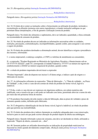 Art. 33. (Revogado(a) pelo(a) )Instrução Normativa 66/2009/MAPA
_______________________________________________ Redação(ões) Anterior(es)
Parágrafo único. (Revogado(a) pelo(a) )Instrução Normativa 66/2009/MAPA
_______________________________________________ Redação(ões) Anterior(es)
Art. 34. O rótulo deve conter as instruções sobre o fornecimento ou utilização do produto, incluindo a
reconstituição ou diluição (misturas com outros ingredientes), evitando instruções ambíguas ou que
permitam falsas interpretações, a fim de garantir a utilização correta do produto.
Parágrafo único. No rótulo dos alimentos e suplementos, deve ser indicada a quantidade, a faixa estimada
ou recomendada de consumo do produto.
Art. 35. No rótulo do produto devem ser indicadas as informações necessárias sobre os cuidados,
restrições, precauções, contraindicações, incompatibilidades, quando couber, para assegurar o uso correto
e seguro do produto.
Art. 36. O rótulo dos produtos destinados a alimentação animal, devem identificar a origem e procedência
dos mesmos, informando:
I - o nome empresarial, o endereço completo, o CNPJ e o telefone de atendimento ao consumidor;
II - a expressão: "Produto Registrado no Ministério da Agricultura, Pecuária e Abastecimento sob no
UF-YYYYY-ZZZZZ"; onde UF, corresponde à Unidade Federativa, YYYYY ao número de registro do
estabelecimento e ZZZZZ ao número sequencial do produto, quando couber.
III - o rótulo de produtos importados deverá trazer a expressão:
"Produto Importado", além do disposto nos incisos I e II deste artigo, e indicar o país de origem e o
fabricante do mesmo.
Art. 37. As informações referentes às expressões: "Data de fabricação:..." e "Data de validade:.. ou Prazo
de Validade", o dia, o mês e o ano devem constar do rótulo do produto de forma visível, legível e
indelével.
§ 1º O dia, o mês e o ano devem ser expressos em algarismos arábicos, em ordem numérica não
codificada, com a ressalva de que o mês pode ser indicado com letras, permitindo abreviar o nome do mês
por meio das três primeiras letras do mesmo.
§ 2º Os produtos fracionados deverão manter a data de fabricação, data ou prazo de validade e prazo de
consumo quando couber, definidos pelo fabricante.
Art. 38. É obrigatória a identificação do lote de forma visível, legível e indelével, no rótulo do produto
para que permita sua rastreabilidade.
Art. 39. O rótulo dos produtos deve indicar claramente as condições adequadas para a sua conservação,
inclusive para os casos em que pode ocorrer alteração do produto depois de aberta sua embalagem.
Parágrafo único. Quando informado o prazo de consumo, este deve ser declarado no rótulo, utilizando a
expressão: "Depois de aberto, consumir em ....dias".
Art. 40. Somente podem ser utilizadas denominações ou indicações de propriedade nutricional ou
funcional no rótulo quando devidamente comprovadas. (Redação dada pelo(a) Instrução Normativa
)66/2009/MAPA
362
 