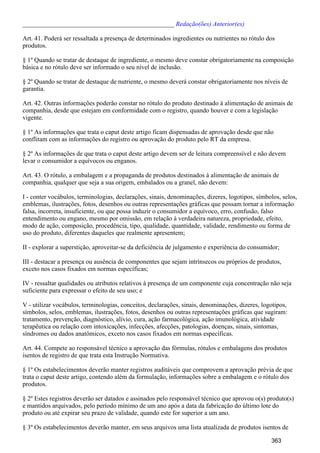 _______________________________________________ Redação(ões) Anterior(es)
Art. 41. Poderá ser ressaltada a presença de determinados ingredientes ou nutrientes no rótulo dos
produtos.
§ 1º Quando se tratar de destaque de ingrediente, o mesmo deve constar obrigatoriamente na composição
básica e no rótulo deve ser informado o seu nível de inclusão.
§ 2º Quando se tratar de destaque de nutriente, o mesmo deverá constar obrigatoriamente nos níveis de
garantia.
Art. 42. Outras informações poderão constar no rótulo do produto destinado à alimentação de animais de
companhia, desde que estejam em conformidade com o registro, quando houver e com a legislação
vigente.
§ 1º As informações que trata o caput deste artigo ficam dispensadas de aprovação desde que não
conflitam com as informações do registro ou aprovação do produto pelo RT da empresa.
§ 2º As informações de que trata o caput deste artigo devem ser de leitura compreensível e não devem
levar o consumidor a equívocos ou enganos.
Art. 43. O rótulo, a embalagem e a propaganda de produtos destinados à alimentação de animais de
companhia, qualquer que seja a sua origem, embalados ou a granel, não devem:
I - conter vocábulos, terminologias, declarações, sinais, denominações, dizeres, logotipos, símbolos, selos,
emblemas, ilustrações, fotos, desenhos ou outras representações gráficas que possam tornar a informação
falsa, incorreta, insuficiente, ou que possa induzir o consumidor a equívoco, erro, confusão, falso
entendimento ou engano, mesmo por omissão, em relação à verdadeira natureza, propriedade, efeito,
modo de ação, composição, procedência, tipo, qualidade, quantidade, validade, rendimento ou forma de
uso do produto, diferentes daqueles que realmente apresentem;
II - explorar a superstição, aproveitar-se da deficiência de julgamento e experiência do consumidor;
III - destacar a presença ou ausência de componentes que sejam intrínsecos ou próprios de produtos,
exceto nos casos fixados em normas específicas;
IV - ressaltar qualidades ou atributos relativos à presença de um componente cuja concentração não seja
suficiente para expressar o efeito de seu uso; e
V - utilizar vocábulos, terminologias, conceitos, declarações, sinais, denominações, dizeres, logotipos,
símbolos, selos, emblemas, ilustrações, fotos, desenhos ou outras representações gráficas que sugiram:
tratamento, prevenção, diagnóstico, alívio, cura, ação farmacológica, ação imunológica, atividade
terapêutica ou relação com intoxicações, infecções, afecções, patologias, doenças, sinais, sintomas,
síndromes ou dados anatômicos, exceto nos casos fixados em normas específicas.
Art. 44. Compete ao responsável técnico a aprovação das fórmulas, rótulos e embalagens dos produtos
isentos de registro de que trata esta Instrução Normativa.
§ 1º Os estabelecimentos deverão manter registros auditáveis que comprovem a aprovação prévia de que
trata o caput deste artigo, contendo além da formulação, informações sobre a embalagem e o rótulo dos
produtos.
§ 2º Estes registros deverão ser datados e assinados pelo responsável técnico que aprovou o(s) produto(s)
e mantidos arquivados, pelo período mínimo de um ano após a data da fabricação do último lote do
produto ou até expirar seu prazo de validade, quando este for superior a um ano.
§ 3º Os estabelecimentos deverão manter, em seus arquivos uma lista atualizada de produtos isentos de
363
 