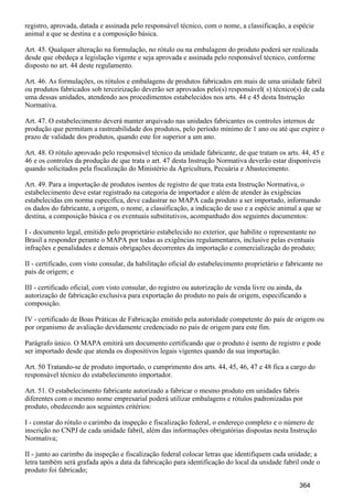 registro, aprovada, datada e assinada pelo responsável técnico, com o nome, a classificação, a espécie
animal a que se destina e a composição básica.
Art. 45. Qualquer alteração na formulação, no rótulo ou na embalagem do produto poderá ser realizada
desde que obedeça a legislação vigente e seja aprovada e assinada pelo responsável técnico, conforme
disposto no art. 44 deste regulamento.
Art. 46. As formulações, os rótulos e embalagens de produtos fabricados em mais de uma unidade fabril
ou produtos fabricados sob terceirização deverão ser aprovados pelo(s) responsável( s) técnico(s) de cada
uma dessas unidades, atendendo aos procedimentos estabelecidos nos arts. 44 e 45 desta Instrução
Normativa.
Art. 47. O estabelecimento deverá manter arquivado nas unidades fabricantes os controles internos de
produção que permitam a rastreabilidade dos produtos, pelo período mínimo de 1 ano ou até que expire o
prazo de validade dos produtos, quando este for superior a um ano.
Art. 48. O rótulo aprovado pelo responsável técnico da unidade fabricante, de que tratam os arts. 44, 45 e
46 e os controles da produção de que trata o art. 47 desta Instrução Normativa deverão estar disponíveis
quando solicitados pela fiscalização do Ministério da Agricultura, Pecuária e Abastecimento.
Art. 49. Para a importação de produtos isentos de registro de que trata esta Instrução Normativa, o
estabelecimento deve estar registrado na categoria de importador e além de atender às exigências
estabelecidas em norma especifica, deve cadastrar no MAPA cada produto a ser importado, informando
os dados do fabricante, a origem, o nome, a classificação, a indicação de uso e a espécie animal a que se
destina, a composição básica e os eventuais substitutivos, acompanhado dos seguintes documentos:
I - documento legal, emitido pelo proprietário estabelecido no exterior, que habilite o representante no
Brasil a responder perante o MAPA por todas as exigências regulamentares, inclusive pelas eventuais
infrações e penalidades e demais obrigações decorrentes da importação e comercialização do produto;
II - certificado, com visto consular, da habilitação oficial do estabelecimento proprietário e fabricante no
país de origem; e
III - certificado oficial, com visto consular, do registro ou autorização de venda livre ou ainda, da
autorização de fabricação exclusiva para exportação do produto no país de origem, especificando a
composição.
IV - certificado de Boas Práticas de Fabricação emitido pela autoridade competente do país de origem ou
por organismo de avaliação devidamente credenciado no país de origem para este fim.
Parágrafo único. O MAPA emitirá um documento certificando que o produto é isento de registro e pode
ser importado desde que atenda os dispositivos legais vigentes quando da sua importação.
Art. 50 Tratando-se de produto importado, o cumprimento dos arts. 44, 45, 46, 47 e 48 fica a cargo do
responsável técnico do estabelecimento importador.
Art. 51. O estabelecimento fabricante autorizado a fabricar o mesmo produto em unidades fabris
diferentes com o mesmo nome empresarial poderá utilizar embalagens e rótulos padronizadas por
produto, obedecendo aos seguintes critérios:
I - constar do rótulo o carimbo da inspeção e fiscalização federal, o endereço completo e o número de
inscrição no CNPJ de cada unidade fabril, além das informações obrigatórias dispostas nesta Instrução
Normativa;
II - junto ao carimbo da inspeção e fiscalização federal colocar letras que identifiquem cada unidade; a
letra também será grafada após a data da fabricação para identificação do local da unidade fabril onde o
produto foi fabricado;
364
 