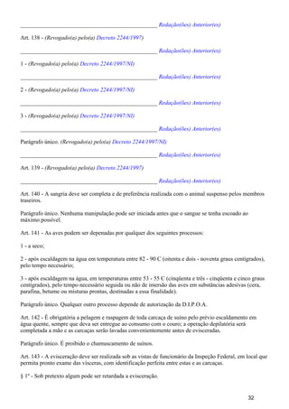 _______________________________________________ Redação(ões) Anterior(es)
Art. 138 - (Revogado(a) pelo(a) )Decreto 2244/1997
_______________________________________________ Redação(ões) Anterior(es)
1 - (Revogado(a) pelo(a) Decreto 2244/1997/NI)
_______________________________________________ Redação(ões) Anterior(es)
2 - (Revogado(a) pelo(a) Decreto 2244/1997/NI)
_______________________________________________ Redação(ões) Anterior(es)
3 - (Revogado(a) pelo(a) Decreto 2244/1997/NI)
_______________________________________________ Redação(ões) Anterior(es)
Parágrafo único. (Revogado(a) pelo(a) Decreto 2244/1997/NI)
_______________________________________________ Redação(ões) Anterior(es)
Art. 139 - (Revogado(a) pelo(a) )Decreto 2244/1997
_______________________________________________ Redação(ões) Anterior(es)
Art. 140 - A sangria deve ser completa e de preferência realizada com o animal suspenso pelos membros
traseiros.
Parágrafo único. Nenhuma manipulação pode ser iniciada antes que o sangue se tenha escoado ao
máximo possível.
Art. 141 - As aves podem ser depenadas por qualquer dos seguintes processos:
1 - a seco;
2 - após escaldagem na água em temperatura entre 82 - 90 C (oitenta e dois - noventa graus centígrados),
pelo tempo necessário;
3 - após escaldagem na água, em temperaturas entre 53 - 55 C (cinqüenta e três - cinqüenta e cinco graus
centígrados), pelo tempo necessário seguida ou não de imersão das aves em substâncias adesivas (cera,
parafina, betume ou misturas prontas, destinadas a essa finalidade).
Parágrafo único. Qualquer outro processo depende de autorização da D.I.P.O.A.
Art. 142 - É obrigatória a pelagem e raspagem de toda carcaça de suíno pelo prévio escaldamento em
água quente, sempre que deva ser entregue ao consumo com o couro; a operação depilatória será
completada a mão e as carcaças serão lavadas convenientemente antes de evisceradas.
Parágrafo único. É proibido o chamuscamento de suínos.
Art. 143 - A evisceração deve ser realizada sob as vistas de funcionário da Inspeção Federal, em local que
permita pronto exame das vísceras, com identificação perfeita entre estas e as carcaças.
§ 1º - Sob pretexto algum pode ser retardada a evisceração.
32
 