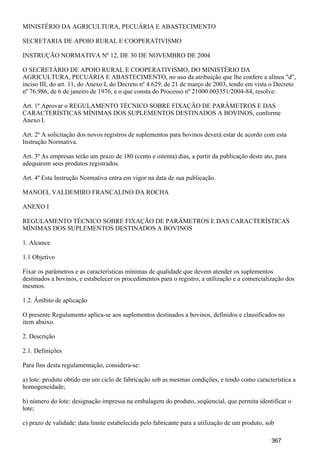 MINISTÉRIO DA AGRICULTURA, PECUÁRIA E ABASTECIMENTO
SECRETARIA DE APOIO RURAL E COOPERATIVISMO
INSTRUÇÃO NORMATIVA Nº 12, DE 30 DE NOVEMBRO DE 2004
O SECRETÁRIO DE APOIO RURAL E COOPERATIVISMO, DO MINISTÉRIO DA
AGRICULTURA, PECUÁRIA E ABASTECIMENTO, no uso da atribuição que lhe confere a alínea "d",
inciso III, do art. 11, do Anexo I, do Decreto nº 4.629, de 21 de março de 2003, tendo em vista o Decreto
nº 76.986, de 6 de janeiro de 1976, e o que consta do Processo nº 21000.003351/2004-84, resolve:
Art. 1º Aprovar o REGULAMENTO TÉCNICO SOBRE FIXAÇÃO DE PARÂMETROS E DAS
CARACTERÍSTICAS MÍNIMAS DOS SUPLEMENTOS DESTINADOS A BOVINOS, conforme
Anexo I.
Art. 2º A solicitação dos novos registros de suplementos para bovinos deverá estar de acordo com esta
Instrução Normativa.
Art. 3º As empresas terão um prazo de 180 (cento e oitenta) dias, a partir da publicação deste ato, para
adequarem seus produtos registrados.
Art. 4º Esta Instrução Normativa entra em vigor na data de sua publicação.
MANOEL VALDEMIRO FRANCALINO DA ROCHA
ANEXO I
REGULAMENTO TÉCNICO SOBRE FIXAÇÃO DE PARÂMETROS E DAS CARACTERÍSTICAS
MÍNIMAS DOS SUPLEMENTOS DESTINADOS A BOVINOS
1. Alcance
1.1 Objetivo
Fixar os parâmetros e as características mínimas de qualidade que devem atender os suplementos
destinados a bovinos, e estabelecer os procedimentos para o registro, a utilização e a comercialização dos
mesmos.
1.2. Âmbito de aplicação
O presente Regulamento aplica-se aos suplementos destinados a bovinos, definidos e classificados no
item abaixo.
2. Descrição
2.1. Definições
Para fins desta regulamentação, considera-se:
a) lote: produto obtido em um ciclo de fabricação sob as mesmas condições, e tendo como característica a
homogeneidade;
b) número do lote: designação impressa na embalagem do produto, seqüencial, que permita identificar o
lote;
c) prazo de validade: data limite estabelecida pelo fabricante para a utilização de um produto, sob
367
 