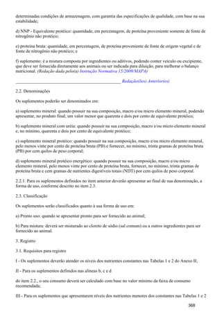 determinadas condições de armazenagem, com garantia das especificações de qualidade, com base na sua
estabilidade;
d) NNP - Equivalente protéico: quantidade, em percentagem, de proteína proveniente somente de fonte de
nitrogênio não protéico;
e) proteína bruta: quantidade, em percentagem, de proteína proveniente de fonte de origem vegetal e de
fonte de nitrogênio não protéico; e
f) suplemento: é a mistura composta por ingredientes ou aditivos, podendo conter veículo ou excipiente,
que deve ser fornecida diretamente aos animais ou ser indicada para diluição, para melhorar o balanço
nutricional. (Redação dada pelo(a) )Instrução Normativa 15/2009/MAPA
_______________________________________________ Redação(ões) Anterior(es)
2.2. Denominações
Os suplementos poderão ser denominados em:
a) suplemento mineral: quando possuir na sua composição, macro e/ou micro elemento mineral, podendo
apresentar, no produto final, um valor menor que quarenta e dois por cento de equivalente protéico;
b) suplemento mineral com uréia: quando possuir na sua composição, macro e/ou micro elemento mineral
e, no mínimo, quarenta e dois por cento de equivalente protéico;
c) suplemento mineral protéico: quando possuir na sua composição, macro e/ou micro elemento mineral,
pelo menos vinte por cento de proteína bruta (PB) e fornecer, no mínimo, trinta gramas de proteína bruta
(PB) por cem quilos de peso corporal;
d) suplemento mineral protéico energético: quando possuir na sua composição, macro e/ou micro
elemento mineral, pelo menos vinte por cento de proteína bruta, fornecer, no mínimo, trinta gramas de
proteína bruta e cem gramas de nutrientes digestíveis totais (NDT) por cem quilos de peso corporal.
2.2.1. Para os suplementos definidos no item anterior deverão apresentar ao final de sua denominação, a
forma de uso, conforme descrito no item 2.3.
2.3. Classificação
Os suplementos serão classificados quanto à sua forma de uso em:
a) Pronto uso: quando se apresentar pronto para ser fornecido ao animal;
b) Para mistura: deverá ser misturado ao cloreto de sódio (sal comum) ou a outros ingredientes para ser
fornecido ao animal.
3. Registro
3.1. Requisitos para registro
I - Os suplementos deverão atender os níveis dos nutrientes constantes nas Tabelas 1 e 2 do Anexo II;
II - Para os suplementos definidos nas alíneas b, c e d
do item 2.2., o seu consumo deverá ser calculado com base no valor mínimo da faixa de consumo
recomendada;
III - Para os suplementos que apresentarem níveis dos nutrientes menores dos constantes nas Tabelas 1 e 2
368
 