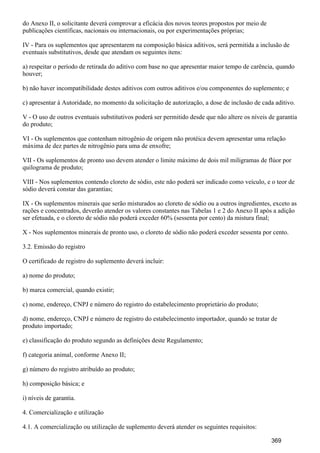 do Anexo II, o solicitante deverá comprovar a eficácia dos novos teores propostos por meio de
publicações científicas, nacionais ou internacionais, ou por experimentações próprias;
IV - Para os suplementos que apresentarem na composição básica aditivos, será permitida a inclusão de
eventuais substitutivos, desde que atendam os seguintes itens:
a) respeitar o período de retirada do aditivo com base no que apresentar maior tempo de carência, quando
houver;
b) não haver incompatibilidade destes aditivos com outros aditivos e/ou componentes do suplemento; e
c) apresentar à Autoridade, no momento da solicitação de autorização, a dose de inclusão de cada aditivo.
V - O uso de outros eventuais substitutivos poderá ser permitido desde que não altere os níveis de garantia
do produto;
VI - Os suplementos que contenham nitrogênio de origem não protéica devem apresentar uma relação
máxima de dez partes de nitrogênio para uma de enxofre;
VII - Os suplementos de pronto uso devem atender o limite máximo de dois mil miligramas de flúor por
quilograma de produto;
VIII - Nos suplementos contendo cloreto de sódio, este não poderá ser indicado como veículo, e o teor de
sódio deverá constar das garantias;
IX - Os suplementos minerais que serão misturados ao cloreto de sódio ou a outros ingredientes, exceto as
rações e concentrados, deverão atender os valores constantes nas Tabelas 1 e 2 do Anexo II após a adição
ser efetuada, e o cloreto de sódio não poderá exceder 60% (sessenta por cento) da mistura final;
X - Nos suplementos minerais de pronto uso, o cloreto de sódio não poderá exceder sessenta por cento.
3.2. Emissão do registro
O certificado de registro do suplemento deverá incluir:
a) nome do produto;
b) marca comercial, quando existir;
c) nome, endereço, CNPJ e número do registro do estabelecimento proprietário do produto;
d) nome, endereço, CNPJ e número de registro do estabelecimento importador, quando se tratar de
produto importado;
e) classificação do produto segundo as definições deste Regulamento;
f) categoria animal, conforme Anexo II;
g) número do registro atribuído ao produto;
h) composição básica; e
i) níveis de garantia.
4. Comercialização e utilização
4.1. A comercialização ou utilização de suplemento deverá atender os seguintes requisitos:
369
 