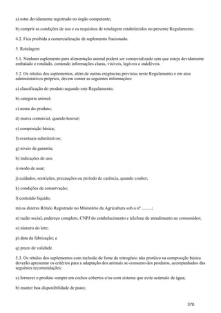 a) estar devidamente registrado no órgão competente;
b) cumprir as condições de uso e os requisitos de rotulagem estabelecidos no presente Regulamento.
4.2. Fica proibida a comercialização de suplemento fracionado.
5. Rotulagem
5.1. Nenhum suplemento para alimentação animal poderá ser comercializado sem que esteja devidamente
embalado e rotulado, contendo informações claras, visíveis, legíveis e indeléveis.
5.2. Os rótulos dos suplementos, além de outras exigências previstas neste Regulamento e em atos
administrativos próprios, devem conter as seguintes informações:
a) classificação do produto segundo este Regulamento;
b) categoria animal;
c) nome do produto;
d) marca comercial, quando houver;
e) composição básica;
f) eventuais substitutivos;
g) níveis de garantia;
h) indicações de uso;
i) modo de usar;
j) cuidados, restrições, precauções ou período de carência, quando couber;
k) condições de conservação;
l) conteúdo líquido;
m) os dizeres Rótulo Registrado no Ministério da Agricultura sob o nº .........;
n) razão social, endereço completo, CNPJ do estabelecimento e telefone de atendimento ao consumidor;
o) número do lote;
p) data da fabricação; e
q) prazo de validade.
5.3. Os rótulos dos suplementos com inclusão de fonte de nitrogênio não protéico na composição básica
deverão apresentar os critérios para a adaptação dos animais ao consumo dos produtos, acompanhados das
seguintes recomendações:
a) fornecer o produto sempre em cochos cobertos e/ou com sistema que evite acúmulo de água;
b) manter boa disponibilidade de pasto;
370
 