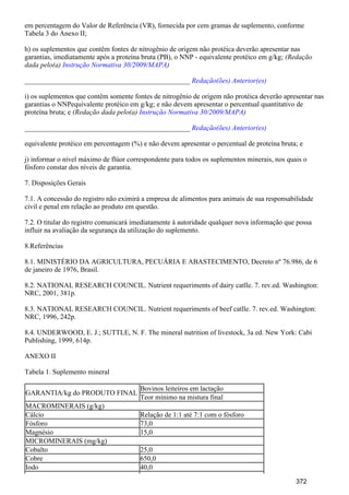 em percentagem do Valor de Referência (VR), fornecida por cem gramas de suplemento, conforme
Tabela 3 do Anexo II;
h) os suplementos que contêm fontes de nitrogênio de origem não protéica deverão apresentar nas
garantias, imediatamente após a proteína bruta (PB), o NNP - equivalente protéico em g/kg; (Redação
dada pelo(a) )Instrução Normativa 30/2009/MAPA
_______________________________________________ Redação(ões) Anterior(es)
i) os suplementos que contêm somente fontes de nitrogênio de origem não protéica deverão apresentar nas
garantias o NNPequivalente protéico em g/kg; e não devem apresentar o percentual quantitativo de
proteína bruta; e (Redação dada pelo(a) )Instrução Normativa 30/2009/MAPA
_______________________________________________ Redação(ões) Anterior(es)
equivalente protéico em percentagem (%) e não devem apresentar o percentual de proteína bruta; e
j) informar o nível máximo de flúor correspondente para todos os suplementos minerais, nos quais o
fósforo constar dos níveis de garantia.
7. Disposições Gerais
7.1. A concessão do registro não eximirá a empresa de alimentos para animais de sua responsabilidade
civil e penal em relação ao produto em questão.
7.2. O titular do registro comunicará imediatamente à autoridade qualquer nova informação que possa
influir na avaliação da segurança da utilização do suplemento.
8.Referências
8.1. MINISTÉRIO DA AGRICULTURA, PECUÁRIA E ABASTECIMENTO, Decreto nº 76.986, de 6
de janeiro de 1976, Brasil.
8.2. NATIONAL RESEARCH COUNCIL. Nutrient requeriments of dairy catlle. 7. rev.ed. Washington:
NRC, 2001, 381p.
8.3. NATIONAL RESEARCH COUNCIL. Nutrient requeriments of beef catlle. 7. rev.ed. Washington:
NRC, 1996, 242p.
8.4. UNDERWOOD, E. J.; SUTTLE, N. F. The mineral nutrition of livestock, 3a ed. New York: Cabi
Publishing, 1999, 614p.
ANEXO II
Tabela 1. Suplemento mineral
GARANTIA/kg do PRODUTO FINAL
Bovinos leiteiros em lactação
Teor mínimo na mistura final
MACROMINERAIS (g/kg)
Cálcio Relação de 1:1 até 7:1 com o fósforo
Fósforo 73,0
Magnésio 15,0
MICROMINERAIS (mg/kg)
Cobalto 25,0
Cobre 650,0
Iodo 40,0
372
 