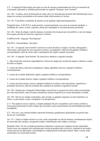 § 2º - A Inspeção Federal agirá com rigor no caso de carcaças contaminadas por fezes no momento da
evisceração, aplicando as medidas preconizadas no capítulo "Inspeção `post- mortem'".
Art. 144 - A cabeça, antes de destacada do corpo, deve ser marcada para permitir fácil identificação com a
respectiva carcaça, procedendo-se do mesmo modo relativamente às visceras.
Art. 145 - É proibida a insuflação de animais ou de qualquer órgão parentequimatoso.
Parágrafo único. A D.I.P.O.A. pode permitir, excepcionalmente, nos casos de consumo imediato, a
insuflação de vitelos, ovinos e caprinos, desde que empregado ar convenientemente purificado.
Art. 146 - Antes de atingir a sala de matança os animais devem passar por um pedilúvio e por um tanque
de lavagem, provido de chuveiros superiores e laterais.
CAPÍTULO III - Inspeção "Post-Mortem"
SEÇÃO I - Generalidades - Bovídeos
Art. 147 - A inspeção "post-mortem" consiste no exame de todos os órgãos e tecidos, abrangendo a
observação e apreciação de seus caracteres externos, sua palpação e abertura dos gânglios linfáticos
correspondentes, além de cortes sobre o parênquima dos órgãos, quando necessário.
Art. 148 - A inspeção "post-mortem" de rotina deve obedecer à seguinte seriação:
1 - observação dos caracteres organolépticos e físicos do sangue por ocasião da sangria e durante o exame
de todos os órgãos;
2 - exame da cabeça, músculos mastigadores, língua, glândulas salivares e gânglios linfáticos
correspondentes;
3 - exame da cavidade abdominal, órgãos e gânglios linfáticos correspondentes;
4 - exame da cavidade torácica, órgãos e gânglios linfáticos correspondentes;
5 - exame geral da carcaça, serosas e gânglios linfáticos cavitários, intra-musculares, superficiais e
profundos acessíveis, além da avaliação das condições de nutrição e engorda do animal.
Art. 149 - Sempre que a Inspeção Federal julgar conveniente as carcaças de suínos serão reexaminadas
por outro funcionário, antes de darem entrada nas câmaras frigoríficas ou serem destinadas ao tendal.
Art. 150 - Devem ser sempre examinados, após incisão, os gânglios inguinais ou retro-mamários, os
ilíacos, os pré-crurais, os pré- escapulares e os pré-peitorais.
§ 1º - Nas espécies ovina e caprina, a simples palpação dos pré- escapulares e pré-crurais constitui a
norma geral praticando incisões sempre que necessário, para esclarecimento da anormalidade percebida
na palpação.
§ 2º - Nas aves, cujo sistema linfático apresenta formações ganglionares (palmipedes em geral) estas,
devem ser examinadas.
Art. 151 - Todos os órgãos inclusive os rins, serão examinados na sala de matança, imediatamente depois
de removidos das carcaças, assegurada sempre a identificação entre órgãos e carcaças.
Parágrafo único. Os rins só podem permanecer aderentes à carcaça por exigência de país importador.
Nesses casos sua inspeção será realizada após incisão da gordura que os envolve, expondo-os de modo a
tornar possível sua apreciação, sem desligá-los completamente da posição natural. Após o exame serão
recolocados em sua posição normal.
33
 