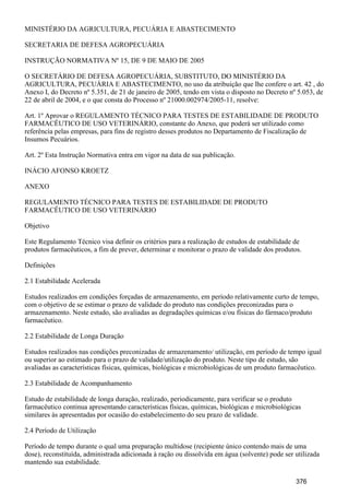 MINISTÉRIO DA AGRICULTURA, PECUÁRIA E ABASTECIMENTO
SECRETARIA DE DEFESA AGROPECUÁRIA
INSTRUÇÃO NORMATIVA Nº 15, DE 9 DE MAIO DE 2005
O SECRETÁRIO DE DEFESA AGROPECUÁRIA, SUBSTITUTO, DO MINISTÉRIO DA
AGRICULTURA, PECUÁRIA E ABASTECIMENTO, no uso da atribuição que lhe confere o art. 42 , do
Anexo I, do Decreto nº 5.351, de 21 de janeiro de 2005, tendo em vista o disposto no Decreto nº 5.053, de
22 de abril de 2004, e o que consta do Processo nº 21000.002974/2005-11, resolve:
Art. 1º Aprovar o REGULAMENTO TÉCNICO PARA TESTES DE ESTABILIDADE DE PRODUTO
FARMACÊUTICO DE USO VETERINÁRIO, constante do Anexo, que poderá ser utilizado como
referência pelas empresas, para fins de registro desses produtos no Departamento de Fiscalização de
Insumos Pecuários.
Art. 2º Esta Instrução Normativa entra em vigor na data de sua publicação.
INÁCIO AFONSO KROETZ
ANEXO
REGULAMENTO TÉCNICO PARA TESTES DE ESTABILIDADE DE PRODUTO
FARMACÊUTICO DE USO VETERINÁRIO
Objetivo
Este Regulamento Técnico visa definir os critérios para a realização de estudos de estabilidade de
produtos farmacêuticos, a fim de prever, determinar e monitorar o prazo de validade dos produtos.
Definições
2.1 Estabilidade Acelerada
Estudos realizados em condições forçadas de armazenamento, em período relativamente curto de tempo,
com o objetivo de se estimar o prazo de validade do produto nas condições preconizadas para o
armazenamento. Neste estudo, são avaliadas as degradações químicas e/ou físicas do fármaco/produto
farmacêutico.
2.2 Estabilidade de Longa Duração
Estudos realizados nas condições preconizadas de armazenamento/ utilização, em período de tempo igual
ou superior ao estimado para o prazo de validade/utilização do produto. Neste tipo de estudo, são
avaliadas as características físicas, químicas, biológicas e microbiológicas de um produto farmacêutico.
2.3 Estabilidade de Acompanhamento
Estudo de estabilidade de longa duração, realizado, periodicamente, para verificar se o produto
farmacêutico continua apresentando características físicas, químicas, biológicas e microbiológicas
similares às apresentadas por ocasião do estabelecimento do seu prazo de validade.
2.4 Período de Utilização
Período de tempo durante o qual uma preparação multidose (recipiente único contendo mais de uma
dose), reconstituída, administrada adicionada à ração ou dissolvida em água (solvente) pode ser utilizada
mantendo sua estabilidade.
376
 