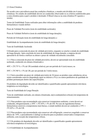 2.5 Zona Climática
De acordo com a prevalência anual das condições climáticas, o mundo está dividido em 4 zonas
climáticas. Os estudos de estabilidade devem ser conduzidos observando-se os critérios estabelecidos para
a zona climática para a qual o produto é destinado. O Brasil situa-se na zona climática IV (quente e
úmida).
Testes de Estabilidade Testes realizados para obter informações sobre a estabilidade de produtos
farmacêuticos visando definir:
Prazo de Validade Provisório (teste de estabilidade acelerado);
Prazo de Validade Definitivo (teste de estabilidade de longa duração);
Período de Utilização (teste de estabilidade de longa duração); e
Estabilidade de Acompanhamento (teste de estabilidade de longa duração).
Teste de Estabilidade Acelerada
Utilizado para a concessão de prazo de validade provisório, enquanto se conclui o estudo de estabilidade
de longa duração. Após conclusão do teste de estabilidade de longa duração, a empresa deverá
apresentá-lo de forma a ratificar ou alterar o prazo de validade inicialmente concedido.
3.1.1 Para a concessão de prazo de validade provisório, deverá ser apresentado teste de estabilidade
acelerada, conduzido em câmara climatizada a:
40ºC ± 2ºC/75 % ± 5% de UR (umidade relativa), por um período de 6 (seis) meses; ou
50ºC ± 2ºC/90 % ± 5% de UR, por um período de 3 (três) meses.
3.1.2 Será concedido um prazo de validade provisório de 24 meses ao produto cujas substâncias ativas
sejam consideradas estáveis (degradação igual ou inferior a 5%) e os outros parâmetros de qualidade do
produto permaneçam dentro das especificações.
Os produtos de degradação deverão ser identificados e quantificados quando apresentarem relevância
terapêutica ou toxicológica.
Teste de Estabilidade de Longa Duração
Teste de estabilidade realizado, em câmara climatizada, na(s) condição(ões) crítica(s) de temperatura de
armazenamento.
3.2.1 Para produtos cuja recomendação seja conservar à temperatura ambiente, o teste deverá ser
conduzido, obrigatoriamente, a 30ºC ± 2ºC/65% ± 5% de UR. No caso de ingredientes/formas
farmacêuticas sensíveis a temperaturas mais baixas, o estudo também deverá ser conduzido a 15ºC ±
2ºC/65% ± 5% de UR.
3.2.2 Para produtos cuja recomendação seja conservar sob refrigeração, conservar congelado e conservar
abaixo de -18ºC, o procedimento é análogo ao descrito para os produtos conservados à temperatura
ambiente, com exceção das temperaturas críticas.
3.2.3 Os produtos de degradação deverão ser identificados e quantificados quando apresentarem
relevância terapêutica ou toxicológica.
3.2.4 Estabilidade de Acompanhamento
377
 