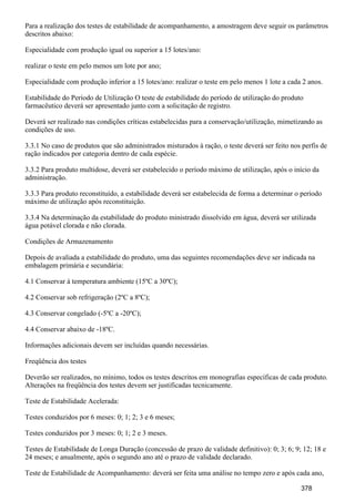 Para a realização dos testes de estabilidade de acompanhamento, a amostragem deve seguir os parâmetros
descritos abaixo:
Especialidade com produção igual ou superior a 15 lotes/ano:
realizar o teste em pelo menos um lote por ano;
Especialidade com produção inferior a 15 lotes/ano: realizar o teste em pelo menos 1 lote a cada 2 anos.
Estabilidade do Período de Utilização O teste de estabilidade do período de utilização do produto
farmacêutico deverá ser apresentado junto com a solicitação de registro.
Deverá ser realizado nas condições críticas estabelecidas para a conservação/utilização, mimetizando as
condições de uso.
3.3.1 No caso de produtos que são administrados misturados à ração, o teste deverá ser feito nos perfis de
ração indicados por categoria dentro de cada espécie.
3.3.2 Para produto multidose, deverá ser estabelecido o período máximo de utilização, após o início da
administração.
3.3.3 Para produto reconstituído, a estabilidade deverá ser estabelecida de forma a determinar o período
máximo de utilização após reconstituição.
3.3.4 Na determinação da estabilidade do produto ministrado dissolvido em água, deverá ser utilizada
água potável clorada e não clorada.
Condições de Armazenamento
Depois de avaliada a estabilidade do produto, uma das seguintes recomendações deve ser indicada na
embalagem primária e secundária:
4.1 Conservar à temperatura ambiente (15ºC a 30ºC);
4.2 Conservar sob refrigeração (2ºC a 8ºC);
4.3 Conservar congelado (-5ºC a -20ºC);
4.4 Conservar abaixo de -18ºC.
Informações adicionais devem ser incluídas quando necessárias.
Freqüência dos testes
Deverão ser realizados, no mínimo, todos os testes descritos em monografias específicas de cada produto.
Alterações na freqüência dos testes devem ser justificadas tecnicamente.
Teste de Estabilidade Acelerada:
Testes conduzidos por 6 meses: 0; 1; 2; 3 e 6 meses;
Testes conduzidos por 3 meses: 0; 1; 2 e 3 meses.
Testes de Estabilidade de Longa Duração (concessão de prazo de validade definitivo): 0; 3; 6; 9; 12; 18 e
24 meses; e anualmente, após o segundo ano até o prazo de validade declarado.
Teste de Estabilidade de Acompanhamento: deverá ser feita uma análise no tempo zero e após cada ano,
378
 