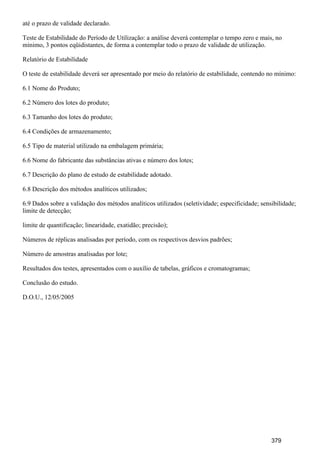 até o prazo de validade declarado.
Teste de Estabilidade do Período de Utilização: a análise deverá contemplar o tempo zero e mais, no
mínimo, 3 pontos eqüidistantes, de forma a contemplar todo o prazo de validade de utilização.
Relatório de Estabilidade
O teste de estabilidade deverá ser apresentado por meio do relatório de estabilidade, contendo no mínimo:
6.1 Nome do Produto;
6.2 Número dos lotes do produto;
6.3 Tamanho dos lotes do produto;
6.4 Condições de armazenamento;
6.5 Tipo de material utilizado na embalagem primária;
6.6 Nome do fabricante das substâncias ativas e número dos lotes;
6.7 Descrição do plano de estudo de estabilidade adotado.
6.8 Descrição dos métodos analíticos utilizados;
6.9 Dados sobre a validação dos métodos analíticos utilizados (seletividade; especificidade; sensibilidade;
limite de detecção;
limite de quantificação; linearidade, exatidão; precisão);
Números de réplicas analisadas por período, com os respectivos desvios padrões;
Número de amostras analisadas por lote;
Resultados dos testes, apresentados com o auxílio de tabelas, gráficos e cromatogramas;
Conclusão do estudo.
D.O.U., 12/05/2005
379
 