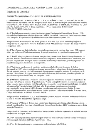 MINISTÉRIO DA AGRICULTURA, PECUÁRIA E ABASTECIMENTO
GABINETE DO MINISTRO
INSTRUÇÃO NORMATIVA Nº 49, DE 15 DE SETEMBRO DE 2008
O MINISTRO DE ESTADO DA AGRICULTURA, PECUÁRIA E ABASTECIMENTO, no uso das
atribuições que lhe confere o art. 87, parágrafo único, inciso II, da Constituição, tendo em vista o disposto
no Decreto nº 5.741, de 30 de março de 2006, no art. 71, do Decreto nº 24.548, de 3 de julho de 1934, nos
arts. 1º e 2º, da Lei nº 6.198, de 26 de dezembro de 1974, e o que consta do Processo nº
21000.001378/2008-66, resolve:
Art. 1º Estabelecer as seguintes categorias de risco para a Encefalopatia Espongiforme Bovina - EEB:
categoria I - países com risco insignificante para a EEB; categoria II - países com risco controlado para a
EEB; categoria III - países com risco indeterminado ou não classificado para a EEB.
Parágrafo único. A classificação dos países quanto ao risco para EEB citado neste artigo seguirá a
categorização da Organização Mundial de Saúde Animal - OIE da situação sanitária dos países membros
a respeito da EEB.
Art. 2º Para fins de sacrifício de bovinos importados, consideram-se como de risco para a EEB todos os
países que tenham notificado caso autóctone dessa enfermidade ou os classificados na categoria III.
Art. 3º Proibir a importação de ruminantes, seus produtos e subprodutos destinados a quaisquer fins, de
produtos para uso veterinário que contenham em sua composição insumos oriundos de ruminantes, e de
produtos e ingredientes de origem animal destinados à alimentação de animais, quando originários ou
procedentes de países classificados na categoria III.
Art. 4º Sujeitar ao atendimento de requisitos sanitários estabelecidos pela Secretaria de Defesa
Agropecuária - SDA a importação de ruminantes, seus produtos e subprodutos destinados a quaisquer
fins, de produtos para uso veterinário que contenham em sua composição produtos de ruminantes, e de
produtos e ingredientes de origem animal destinados à alimentação de animais, quando originários ou
procedentes de países classificados nas categorias I ou II.
Art. 5º Mediante atendimento a requisitos sanitários expedidos pelo MAPA, excluem-se da proibição de
que trata o art. 3º ou da restrição de que trata o art. 4º desta Instrução Normativa os seguintes produtos:
leite e produtos lácteos; sêmen e embriões de bovinos produzidos conforme recomendado pela Sociedade
Internacional de Transferência de Embriões; sebo desproteinado (com impurezas insolúveis
correspondendo, no máximo, a 0,15% do peso) e produtos derivados do mesmo; farinha de ossos
calcinados (sem proteínas ou gorduras); couros e peles; gelatina e colágeno processados de acordo com o
Código Sanitário para os Animais Terrestres da OIE.
Parágrafo único. A critério da SDA, e mediante análise, outros produtos e insumos poderão ser incluídos
na lista de produtos de que trata o caput deste artigo.
Art. 6º Aprovar a "Matriz de decisão para a importação de animais, produtos e subprodutos de origem
animal, considerando o risco para a Encefalopatia Espongiforme Bovina - EEB" constante no anexo desta
Instrução Normativa.
Parágrafo único. Esta matriz de decisão deverá ser utilizada na análise de importação de animais, produtos
e subprodutos de origem animal.
Art. 7º Os atos complementares necessários para aplicação desta Instrução Normativa serão elaborados e
publicados pela Secretaria de Defesa Agropecuária - SDA.
Art. 8º As dúvidas suscitadas e os casos omissos serão resolvidos pelo MAPA.
381
 
