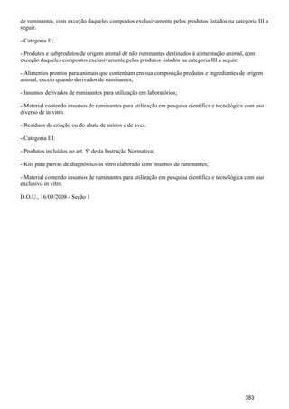de ruminantes, com exceção daqueles compostos exclusivamente pelos produtos listados na categoria III a
seguir.
- Categoria II:
- Produtos e subprodutos de origem animal de não ruminantes destinados à alimentação animal, com
exceção daqueles compostos exclusivamente pelos produtos listados na categoria III a seguir;
- Alimentos prontos para animais que contenham em sua composição produtos e ingredientes de origem
animal, exceto quando derivados de ruminantes;
- Insumos derivados de ruminantes para utilização em laboratórios;
- Material contendo insumos de ruminantes para utilização em pesquisa científica e tecnológica com uso
diverso de in vitro.
- Resíduos da criação ou do abate de suínos e de aves.
- Categoria III:
- Produtos incluídos no art. 5º desta Instrução Normativa;
- Kits para provas de diagnóstico in vitro elaborado com insumos de ruminantes;
- Material contendo insumos de ruminantes para utilização em pesquisa científica e tecnológica com uso
exclusivo in vitro.
D.O.U., 16/09/2008 - Seção 1
383
 
