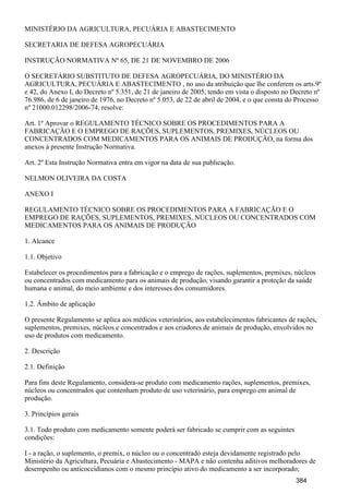 MINISTÉRIO DA AGRICULTURA, PECUÁRIA E ABASTECIMENTO
SECRETARIA DE DEFESA AGROPECUÁRIA
INSTRUÇÃO NORMATIVA Nº 65, DE 21 DE NOVEMBRO DE 2006
O SECRETÁRIO SUBSTITUTO DE DEFESA AGROPECUÁRIA, DO MINISTÉRIO DA
AGRICULTURA, PECUÁRIA E ABASTECIMENTO , no uso da atribuição que lhe conferem os arts.9º
e 42, do Anexo I, do Decreto nº 5.351, de 21 de janeiro de 2005, tendo em vista o disposto no Decreto nº
76.986, de 6 de janeiro de 1976, no Decreto nº 5.053, de 22 de abril de 2004, e o que consta do Processo
nº 21000.012298/2006-74, resolve:
Art. 1º Aprovar o REGULAMENTO TÉCNICO SOBRE OS PROCEDIMENTOS PARA A
FABRICAÇÃO E O EMPREGO DE RAÇÕES, SUPLEMENTOS, PREMIXES, NÚCLEOS OU
CONCENTRADOS COM MEDICAMENTOS PARA OS ANIMAIS DE PRODUÇÃO, na forma dos
anexos à presente Instrução Normativa.
Art. 2º Esta Instrução Normativa entra em vigor na data de sua publicação.
NELMON OLIVEIRA DA COSTA
ANEXO I
REGULAMENTO TÉCNICO SOBRE OS PROCEDIMENTOS PARA A FABRICAÇÃO E O
EMPREGO DE RAÇÕES, SUPLEMENTOS, PREMIXES, NÚCLEOS OU CONCENTRADOS COM
MEDICAMENTOS PARA OS ANIMAIS DE PRODUÇÃO
1. Alcance
1.1. Objetivo
Estabelecer os procedimentos para a fabricação e o emprego de rações, suplementos, premixes, núcleos
ou concentrados com medicamento para os animais de produção, visando garantir a proteção da saúde
humana e animal, do meio ambiente e dos interesses dos consumidores.
1.2. Âmbito de aplicação
O presente Regulamento se aplica aos médicos veterinários, aos estabelecimentos fabricantes de rações,
suplementos, premixes, núcleos e concentrados e aos criadores de animais de produção, envolvidos no
uso de produtos com medicamento.
2. Descrição
2.1. Definição
Para fins deste Regulamento, considera-se produto com medicamento rações, suplementos, premixes,
núcleos ou concentrados que contenham produto de uso veterinário, para emprego em animal de
produção.
3. Princípios gerais
3.1. Todo produto com medicamento somente poderá ser fabricado se cumprir com as seguintes
condições:
I - a ração, o suplemento, o premix, o núcleo ou o concentrado esteja devidamente registrado pelo
Ministério da Agricultura, Pecuária e Abastecimento - MAPA e não contenha aditivos melhoradores de
desempenho ou anticoccidianos com o mesmo princípio ativo do medicamento a ser incorporado;
384
 