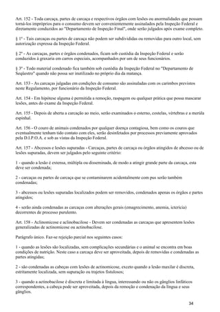 Art. 152 - Toda carcaça, partes de carcaça e respectivos órgãos com lesões ou anormalidades que possam
torná-los impróprios para o consumo devem ser convenientemente assinalados pela Inspeção Federal e
diretamente conduzidos ao "Departamento de Inspeção Final", onde serão julgados após exame completo.
§ 1º - Tais carcaças ou partes de carcaça não podem ser subdivididas ou removidas para outro local, sem
autorização expressa da Inspeção Federal.
§ 2º - As carcaças, partes e órgãos condenados, ficam sob custódia da Inspeção Federal e serão
conduzidos à graxaria em carros especiais, acompanhados por um de seus funcionários.
§ 3º - Todo material condenado fica também sob custódia da Inspeção Federal no "Departamento de
Seqüestro" quando não possa ser inutilizado no próprio dia da matança.
Art. 153 - As carcaças julgadas em condições de consumo são assinaladas com os carimbos previstos
neste Regulamento, por funcionário da Inspeção Federal.
Art. 154 - Em hipótese alguma é permitida a remoção, raspagem ou qualquer prática que possa mascarar
lesões, antes do exame da Inspeção Federal.
Art. 155 - Depois de aberta a carcação ao meio, serão examinados o esterno, costelas, vértebras e a merúla
espinhal.
Art. 156 - O couro de animais condenados por qualquer doença contagiosa, bem como os couros que
eventualmente tenham tido contato com eles, serão desinfetados por processos previamente aprovados
pela D.I.P.O.A. e sob as vistas da Inspeção Federal.
Art. 157 - Abcessos e lesões supuradas - Carcaças, partes de carcaça ou órgãos atingidos de abcesso ou de
lesões supuradas, devem ser julgados pelo seguinte critério:
1 - quando a lesão é extensa, múltipla ou disseminada, de modo a atingir grande parte da carcaça, esta
deve ser condenada;
2 - carcaças ou partes de carcaça que se contaminarem acidentalmente com pus serão também
condenadas;
3 - abcessos ou lesões supuradas localizados podem ser removidos, condenados apenas os órgãos e partes
atingidos;
4 - serão ainda condenadas as carcaças com alterações gerais (emagrecimento, anemia, icterícia)
decorrentes de processo purulento.
Art. 158 - Aclinomicose e aclinobacilose - Devem ser condenadas as carcaças que apresentem lesões
generalizadas de actinomicose ou actinobacilose.
Parágrafo único. Faz-se rejeição parcial nos seguintes casos:
1 - quando as lesões são localizadas, sem complicações secundárias e o animal se encontra em boas
condições de nutrição. Neste caso a carcaça deve ser aproveitada, depois de removidas e condenadas as
partes atingidas;
2 - são condenadas as cabeças com lesões de actinomicose, exceto quando a lesão maxilar é discreta,
estritamente localizada, sem supuração ou trajetos fistulosos;
3 - quando a actinobacilose é discreta e limitada à língua, interessando ou não os gânglios linfáticos
correspondentes, a cabeça pode ser aproveitada, depois da remoção e condenação da língua e seus
gânglios.
34
 