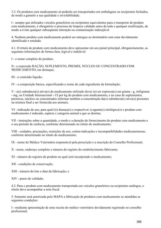 3.2. Os produtos com medicamento só poderão ser transportados em embalagens ou recipientes fechados,
de modo a garantir a sua qualidade e inviolabilidade.
I - sempre que utilizados veículos graneleiros ou recipientes equivalentes para o transporte de produto
com medicamento, é obrigatório o processo de limpeza validado antes de toda e qualquer reutilização, de
modo a evitar qualquer subseqüente interação ou contaminação indesejável.
4. Nenhum produto com medicamento poderá ser entregue ao destinatário sem estar devidamente
identificado e rotulado.
4.1. O rótulo do produto com medicamento deve apresentar em seu painel principal, obrigatoriamente, as
seguintes informações de forma clara, legível e indelével:
I - o nome completo do produto;
II - a expressão RAÇÃO, SUPLEMENTO, PREMIX, NÚCLEO OU CONCENTRADO COM
MEDICAMENTO, em destaque;
III - o conteúdo líquido;
IV - a composição básica, especificando o nome de cada ingrediente da formulação;
V - a(s) substância(s) ativa(s) do medicamento utilizado deve( m) ser expressa(s) em grama - g, miligrama
- mg, ou Unidade Internacional - UI por kg do produto com medicamento; e no caso de suplementos,
premixes, núcleos ou concentrados informar também a concentração da(s) substância(s) ativa(s) presentes
na mistura final a ser fornecida aos animais;
VI - indicação de uso, para qual (is) doença(s) e respectivo( s) agente(s) etiológico(s) o produto com
medicamento é indicado, espécie e categoria animal a que se destina;
VII - instruções sobre a quantidade, o modo e a duração do fornecimento do produto com medicamento e
o seu período de carência, conforme determinado no rótulo do medicamento;
VIII - cuidados, precauções, restrições de uso, contra-indicações e incompatibilidades medicamentosas,
conforme determinado no rótulo do medicamento;
IX - nome do Médico Veterinário responsável pela prescrição e a inscrição do Conselho Profissional;
X - nome, endereço completo e número do registro do estabelecimento fabricante;
XI - número do registro do produto no qual será incorporado o medicamento;
XII - condições de conservação;
XIII - número do lote e data da fabricação; e
XIV - prazo de validade;
4.2. Para o produto com medicamento transportado em veículos graneleiros ou recipientes análogos, o
rótulo deve acompanhar a nota fiscal.
5. Somente será autorizada pelo MAPA a fabricação de produtos com medicamento se atendidas as
seguintes condições:
I - mediante apresentação de uma receita do médico veterinário devidamente registrado no conselho
profissional;
386
 