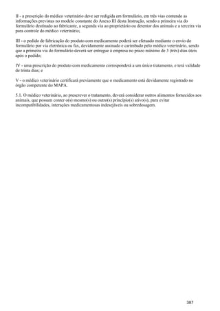II - a prescrição do médico veterinário deve ser redigida em formulário, em três vias contendo as
informações previstas no modelo constante do Anexo III desta Instrução, sendo a primeira via do
formulário destinado ao fabricante, a segunda via ao proprietário ou detentor dos animais e a terceira via
para controle do médico veterinário;
III - o pedido de fabricação do produto com medicamento poderá ser efetuado mediante o envio do
formulário por via eletrônica ou fax, devidamente assinado e carimbado pelo médico veterinário, sendo
que a primeira via do formulário deverá ser entregue à empresa no prazo máximo de 3 (três) dias úteis
após o pedido;
IV - uma prescrição do produto com medicamento corresponderá a um único tratamento, e terá validade
de trinta dias; e
V - o médico veterinário certificará previamente que o medicamento está devidamente registrado no
órgão competente do MAPA.
5.1. O médico veterinário, ao prescrever o tratamento, deverá considerar outros alimentos fornecidos aos
animais, que possam conter o(s) mesmo(s) ou outro(s) princípio(s) ativo(s), para evitar
incompatibilidades, interações medicamentosas indesejáveis ou sobredosagem.
387
 