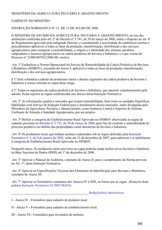 MINISTÉRIO DA AGRICULTURA PECUÁRIA E ABASTECIMENTO
GABINETE DO MINISTRO
INSTRUÇÃO NORMATIVA Nº 17, DE 13 DE JULHO DE 2006
O MINISTRO DE ESTADO DA AGRICULTURA, PECUÁRIA E ABASTECIMENTO, no uso das
atribuições conferidas pelo art. 2º do Decreto nº 5.741, de 30 de março de 2006, ainda o disposto no art. 4º
do Regulamento aprovado pelo indigitado Decreto, e considerando a necessidade de estabelecer normas e
procedimentos aplicáveis a todas as fases da produção, transformação, distribuição e dos serviços
agropecuários, para assegurar a rastreabilidade, a origem e a identidade dos animais, produtos,
subprodutos e insumos agropecuários na cadeia produtiva de bovinos e bubalinos, e o que consta do
Processo nº 21000.007852/2006-00, resolve:
.Art. 1º Estabelecer a Norma Operacional do Serviço de Rastreabilidade da Cadeia Produtiva de Bovinos
e Bubalinos (SISBOV), constante do Anexo I, aplicável a todas as fases da produção, transformação,
distribuição e dos serviços agropecuários.
§ 1º Será voluntária a adesão de produtores rurais e demais segmentos da cadeia produtiva de bovinos e
bubalinos à norma referida no caput deste artigo.
§ 2º Todos os segmentos da cadeia produtiva de bovinos e bubalinos, que optarem voluntariamente pela
adesão, ficam sujeitos às regras estabelecidas nos anexos desta Instrução Normativa.
.Art. 2º As informações quanto a mercados que exijam rastreabilidade, bem como as unidades frigoríficas
habilitadas com Serviço de Inspeção Federal para o atendimento desses mercados, serão divulgadas pelo
Ministério da Agricultura, Pecuária e Abastecimento, como Instância Central e Superior do Sistema
Unificado de Atenção à Sanidade Agropecuária, por ato próprio.
.Art. 3º Definir a categoria de Estabelecimento Rural Aprovado no SISBOV observando as regras de
cadastro previstas no , para fins de controle e rastreabilidade doDecreto nº 5.741, de 30 de março de 2006
processo produtivo no âmbito das propriedades rurais detentoras de bovinos e bubalinos.
.Art. 4º Os produtores rurais que tenham animais cadastrados sob as regras definidas pela Instrução
, terão até 31 de dezembro de 2007, para aderirem e se habilitaremNormativa nº 1, de 9 de janeiro de 2002
à categoria de Estabelecimento Rural Aprovado no SISBOV.
Parágrafo único. Os produtores rurais previstos no caput poderão ainda incluir novos bovinos e bubalinos
na Base Nacional de Dados (BND) até 1º de dezembro de 2006.
.Art. 5º Aprovar o Manual de Auditoria, constante do Anexo II, para o cumprimento da Norma prevista
no Art. 1º, desta Instrução Normativa.
.Art. 6º Aprovar as Especificações Técnicas dos Elementos de Identificação para Bovinos e Bubalinos,
constante do Anexo III.
.Art. 7º Aprovar os formulários constantes dos Anexos IV a XIX, na forma que se segue: (Redação dada
pelo(a) )Instrução Normativa 51/2007/MAPA
_______________________________________________ Redação(ões) Anterior(es)
I - Anexo IV - Formulário para cadastro de produtor rural;
II - Anexo V - Formulário para cadastro de estabelecimento rural;
III - Anexo VI - Formulário para inventário de animais;
390
 